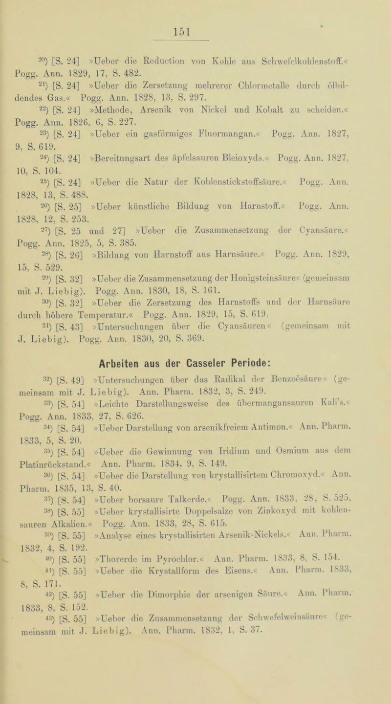 20) [S. '24] »Ueber die Reduction von Kolile aus Schwefelkohlenstoff.« Pogg. Ann. 1829, 17, S. 482. 21) [S. 24] »Ueber die Zersetzung mehrerer Chlormetalle durch ölbil- dendes Gas.« l’ogg. Ann. 1828, 13, S. 297. 22) [S. 24] »Methode, Arsenik von Nickel und Kobalt zu scheiden.« Pogg. Ann. 1826, 6, S. 227. 23) [S. 24] »Ueber ein gasförmiges Fluormangan.« Pogg. Ann. 1827, 9, S. 619. 24) [S. 24] »Bereitungsart des iiplelsauren Bleioxyds.« Pogg. Ann. 1827, 10, S. 104. 25) [S. 24] »Ueber die Natur der Kohlenstickstoffsäure.« Pogg. Ann. 182S, 13, S. 488. 2l’) [S. 25] »Ueber künstliche Bildung von Harnstoff.« Pogg. Ann. 1828, 12, S. 253. 27) [S. 25 und 27] »Ueber die Zusammensetzung der Cyansäure.« Pogg. Ann. 1825, 5, S. 385. 2H) [S. 26] »Bildung von Harnstoff aus Harnsäure.« Pogg. Ann. 1829, 15, S. 529. 2U) [S. 32] »Ueber die Zusammensetzung der Honigsteinsäure« (gemeinsam mit J. Liebig). Pogg. Ann. 1830, 18, S. 161. 30) [S. 32] »Ueber die Zersetzung des Harnstoffs und der Harnsäure durch höhere Temperatur.« Pogg. Ann. 1829, 15, S. 619. 31) [S. 43] »Untersuchungen über die Cyansäuren« (gemeinsam mit J. Liebig). Pogg. Ann. 1830, 20, S. 369. Arbeiten aus der Casseler Periode: 32) [S. 49] »Untersuchungen über das Radikal der Benzoesäure« (ge- meinsam mit J. Liebig). Ann. Pharm. 1832, 3, S. 249. 33) [S. 54] »Leichte Darstellungsweise des übermangansauren Kali’s.< Pogg. Ann. 1833, 27, S. 626. 34) [8. 54] »Ueber Darstellung von arsenikfreiem Antimon.« Ann. Pharm. 1833, 5, S. 20. 35) [S. 54] »Ueber die Gewinnung von Iridium und Osmium aus dem Platinrückstand.« Ann. Pharm. 1834. 9, S. 149. 36) [S. 54] »Ueber die Darstellung von krystallisirtcm Chromoxyd.« Ann. Pharm. 1835, 13, S. 40. 37) [8. 54] »Ueber borsaure Talkerde.« Logg. Ann. 1833, 28, 8. 525. 3a) [S. 55] »Ueber krystallisirte Doppelsalze von Zinkoxyd mit kohlen- sauren Alkalien.« Pogg. Ann. 1S33, 28, S. 615. 39) [S. 55] »Analyse eines krystallisirten Arsenik-Nickels.« Ann. Pharm. 1832, 4, S. 192. 40) [S. 55] »Thorerde im Pyrochlor.« Ann. Pharm. 1833, 8, 8. 154. 41) [S. 55] »Ueber die Krystallform des Eisens.« Ann. Pharm. 1S33, 8, S. 171. 42) [S. 55] »Ueber die Dimorphie der arsenigen Säure.« Ann. Pharm. 1833, 8, S. 152. 4:!) [S. 55] »Ueber die Zusammensetzung der Schwefelweinsäure« (ge- meinsam mit J. Liebig). Ann. Pharm. 1832, 1, S. 37.