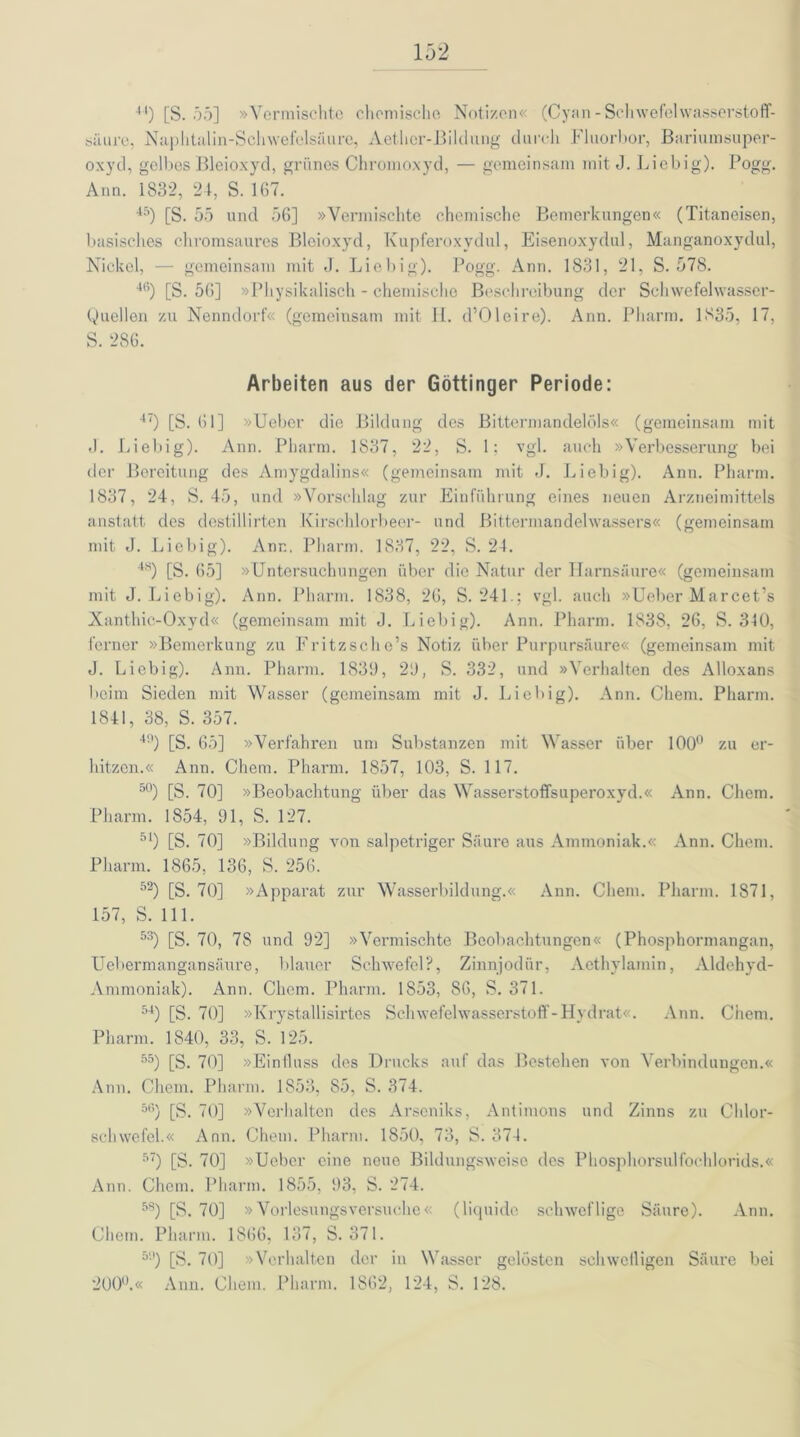 44) [S. 55] »Vermischte chemische Notizen« (Cyan-Schwefelwasserstoff- saure, Naphtalin-Schwefelsäure, Aethcr-Bildung durch Fluorbor, Bariumsuper- oxyd, gelbes Bleioxyd, grünes Chromoxyd, — gemeinsam mit J. Liebig). Pogg. Ann. 1832, 24, S. 167. 45) [S. 55 und 56] »Vermischte chemische Bemerkungen« (Titaneisen, basisches chromsaures Bleioxyd, Kupferoxydul, Eisenoxydul, Manganoxydul, Nickel, — gemeinsam mit J. Liebig). Pogg. Ann. 1831, 21, S. 578. 4(i) [S. 56] »Physikalisch - chemische Beschreibung der Schwefelwasser- Quellen zu Nenndorf« (gemeinsam mit H. d’Oleire). Ann. Pharm. 1835, 17, S. 286. Arbeiten aus der Göttinger Periode: 47) [S. 61] »Ueber die Bildung des Bittermandelöls« (gemeinsam mit J. Liebig). Ann. Pharm. 1837, 22, S. 1; vgl. auch »Verbesserung bei der Bereitung des Amygdalins« (gemeinsam mit J. Liebig). Ann. Pharm. 1837, 24, S. 45, und »Vorschlag zur Einführung eines neuen Arzneimittels anstatt des destillirten Kirschlorbeer- und Bittermandelwassers« (gemeinsam mit J. Liebig). Ann. Pharm. 1837, 22, S. 24. 48) [S. 65] »Untersuchungen über die Natur der Harnsäure« (gemeinsam mit J. Liebig). Ann. Pharm. 1838, 26, S. 241.; vgl. auch »Ueber Marcet’s Xanthic-Oxyd« (gemeinsam mit J. Liebig). Ann. Pharm. 1838, 26, S. 310, ferner »Bemerkung zu Fritz sc he’s Notiz über Purpursäure« (gemeinsam mit J. Liebig). Ann. Pharm. 1839, 29, S. 332, und »Verhalten des Alloxans beim Sieden mit Wasser (gemeinsam mit J. Liebig). Ann. Chem. Pharm. 1841, 38, S. 357. 49) [S. 65] »Verfahren um Substanzen mit Wasser über 100° zu er- hitzen.« Ann. Chem. Pharm. 1857, 103, S. 117. 50) [S. 70] »Beobachtung über das Wasserstoffsuperoxyd.« Ann. Chem. Pharm. 1854, 91, S. 127. 51) [S. 70] »Bildung von salpetriger Säure aus Ammoniak.« Ann. Chem. Pharm. 1865, 136, S. 256. 52) [S. 70] »Apparat zur Wasserbildung.« Ann. Chem. Pharm. 1871, 157, S. 111. 53) [S. 70, 78 und 92] »Vermischte Beobachtungen« (Phosphormangan, Uebermangan säure, blauer Schwefel?, Zinnjodür, Aethylamin, Aldehyd- Ammoniak). Ann. Chem. Pharm. 1853, 86, S. 371. 54) [S. 70] »Krystallisirtes Schwefelwasserstoff-Hydrat«. Ann. Chem. Pharm. 1840, 33, S. 125. 55) [S. 70] »Eintluss des Drucks auf das Bestehen von Verbindungen.« Ann. Chem. Pharm. 1853, 85, S. 374. 56) [S. 70] »Verhalten des Arseniks, Antimons und Zinns zu Chlor- schwefel.« Ann. Chem. Pharm. 1850, 73, S. 374. 5) [S. 70] »Ueber eine neue Bildungsweise des Phosphorsulfochlorids.« Ann. Chem. Pharm. 1855, 93, S. 274. 5S) [S. 70] »Vorlesungsversuche« (liquide schweflige Säure). Ann. Chem. Pharm. 1866, 137, S. 371. 51)) [S. 70] »Verhalten der in Wasser gelösten schwelligen Säure bei 200°.« Ann. Chem. Pharm. 1862, 124, S. 128.