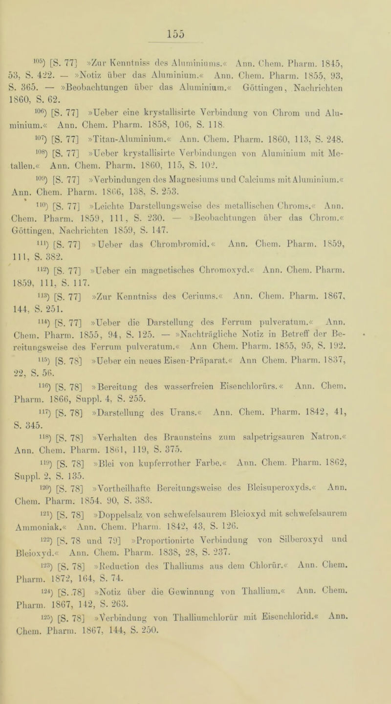 105) [S. 77] »Zur Kenntnis? des Aluminiums.« Ann. Chem. Pharm. 1845, 53, S. 422. — »Notiz über das Aluminium.« Ann. Cliem. Pharm. 1855, 93, S. 365. — »Beobachtungen über das Aluminium.« Göttingen, Nachrichten 1860, S. 62. 106) [S. 77] »lieber eine krystallisirte Verbindung von Chrom und Alu- minium.« Ann. Chem. Pharm. 1858, 106, S. 118. lü7) [S. 77] »Titan-Aluminium.« Ann. Chem. Pharm. 1860, 113, S. 248. 108) [S. 77] »Ueber krystallisirte Verbindungen von Aluminium mit Me- tallen.« Ann. Chem. Pharm. 1860, 115, S. 102. 10;') [S. 77] »Verbindungen des Magnesiums und Calciums mit Aluminium.« Ann. Chem. Pharm. 1S66, 138. S. 253. « 110) [S. 77] »Leichte Darstcllungsweise des metallischen Chroms.« Ann. Chem. Pharm. 1859, 111, S. 230. — »Beobachtungen über das Chrom.« Göttingen, Nachrichten 1859, S. 147. m) [S. 77] »Ueber das Chrombromid.« Ann. Chem. Pharm. 1859, 111, S. 382. i*3) [S. 77] »Ueber ein magnetisches Chromoxyd.« Ann. Chem. Pharm. 1859, 111, S. 117. 113) [S. 77] »Zur Kenntniss des Ceriums.« Ann. Chem. Pharm. 1867, 144, S. 251. lu) [S. 77] »Ueber die Darstellung des Ferrum pulveratum.« Ann. Chem. Pharm. 1855, 94, S. 125. — »Nachträgliche Notiz in Betreff der Be- reitungsweise des Ferrum pulveratum.« Ann Chem. Pharm. 1855, 95, S. 192. Ilä) (S. 78] »Ueber ein neues Eisen-Präparat.« Ann Chem. Pharm. 1837, 22, S. 56. 116) [S. 78] »Bereitung des wasserfreien Eisenchloriirs.« Ann. Chem. Pharm. 1S66, Suppl. 4, S. 255. u) [S. 78] »Darstellung des Urans.« Ann. Chem. Pharm. 1842, 41, S. 345. 118) [S. 78] »Verhalten des Braunsteins zum salpetrigsauren Natron.« Ann. Chem. Pharm. 1861, 119, S. 375. H9) [S. 78] »Blei von kupferrother Farbe.« Ann. Chem. Pharm. 1862, Suppl. 2, S. 135. 120) yg] »Vorteilhafte Bereitungsweise des Bleisuperoxyds.« Ann. Chem. Pharm. 1854. 90, S. 383. '•-’!) [S. 78] »Doppelsalz von schwefelsaurem Bleioxyd mit schwefelsaurem Ammoniak.« Ann. Chem. Pharm. 1842, 43, S. 126. 123) [S. 78 und 79] »Proportionirte Verbindung von Silberoxyd und Bleioxyd.« Ann. Chem. Pharm. 1838, 28, S. 237. 133) [S. 78] »Beduction des Thalliums aus dem Chloriir.« Ann. Chem. Pharm. 1872, 164, S. 74. 134) Qg_ J8] »Notiz über die Gewinnung von Thallium.« Ann. Chem. Pharm. 1867, 142, S. 263. 125) [S. 78] »Verbindung von Thalliumchlorür mit Eisenchlorid.« Ann. Chem. Pharm. 1867, 144, S. 250.
