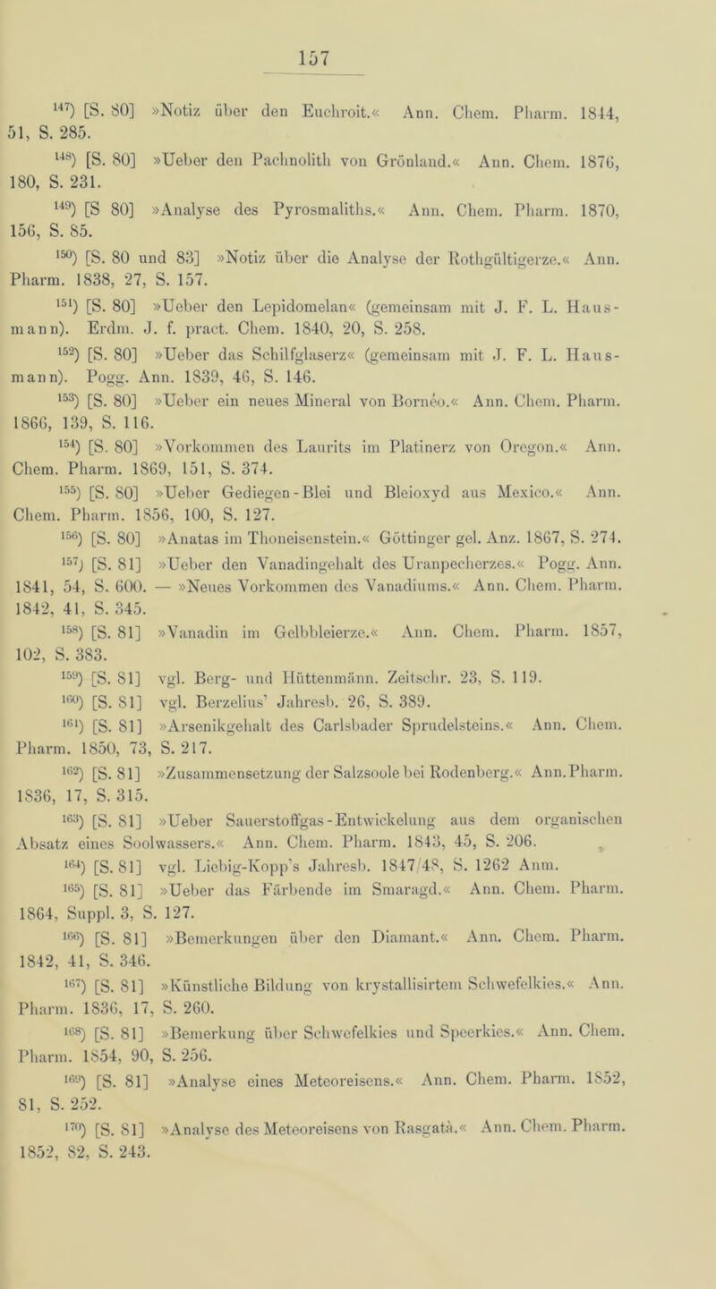 147) [S. 80] »Notiz über den Euchroit.« Ann. Chem. Pharm. 1844, 51, S. 285. U8) [S. 80] »Ueber den Pachnolith von Grönland.« Ann. Chem. 1870, 180, S. 231. U9) [S 80] »Analyse des Pyrosmaliths.« Ann. Chem. Pharm. 1870, 156, S. 85. 15°) [S. 80 und 83] »Notiz über die Analyse der Rothgültigerze.« Ann. Pharm. 1838, 27, S. 157. 151) [S. 80] »Ueber den Lepidomelan« (gemeinsam mit J. F. L. Haus- mann). Erdm. J. f. pract. Chem. 1840, 20, S. 258. 15‘2) [S. 80] »Ueber das Schilfglaserz« (gemeinsam mit J. F. L. Haus- mann). Pogg. Ann. 1839, 40, S. 146. 153) [S. 80] »Ueber ein neues Mineral von Borneo.« Ann. Chem. Pharm. 1866, 139, S. 116. 154) [S. 80] »Vorkommen des Laurits im Platinerz von Oregon.« Ann. Chem. Pharm. 1869, 151, S. 374. 155) [S. 80] »Ueber Gediegen-Blei und Bleioxyd aus Mexico.« Ann. Chem. Pharm. 1856, 100, S. 127. 15G) [S. 80] »Anatas im Thoneisenstein.« Göttinger gel. Anz. 1867. S. 274. 157J [S. 81] »Ueber den Vanadingehalt des Uranpecherzes.« Pogg. Ann. 1841, 54, S. 600. — »Neues Vorkommen des Vanadiums.« Ann. Chem. Pharm. 1842, 41, S. 345. 158) [S. 81] »Vanadin im Gelbbleierze.« Ann. Chem. Pharm. 1857, 102, S. 383. 15!l) [S. 81] vgl. Berg- und Hüttenmänn. Zeitschr. 23, S. 119. 1G0) [S. 81] vgl. Berzelius’ Jahresb. 26, S. 389. 1Gl) [S. Sl] »Arsenikgehalt des Carlsbader Sprudelsteins.« Ann. Chem. Pharm. 1850, 73, S. 217. 162) [S. 81] »Zusammensetzung der Salzsoole bei Rodenberg.« Ann. Pharm. 1836, 17, S. 315. 163) [S. 81] »Ueber Sauerstoflfgas - Entwickelung aus dem organischen Absatz eines Soolwassers.« Ann. Chem. Pharm. 1843, 45, S. 206. ir’4) [S. 81] vgl. Liebig-Kopp's Jahresb. 1847 48, S. 1262 Anm. ll55) [S. 81] »Ueber das Färbende im Smaragd.« Ann. Chem. Pharm. 1864, Suppl. 3, S. 127. 1GG) [S. 81] »Bemerkungen über den Diamant.« Ann. Chem. Pharm. 1842, 41, S. 346. 1G7) [S. 81] »Künstliche Bildung von krystallisirtem Schwefelkies.« Ann. Pharm. 1836, 17, S. 260. 1G8) [S. 81] »Bemerkung über Schwefelkies und Speerkies.« Ann. Chem. Pharm. 1854, 90, S. 256. lfi,J) [S. 81] »Analyse eines Meteoreisens.« Ann. Chem. Pharm. 1S52, 81, S. 252. I7n) [S. Sl] »Analyse des Meteoreisens von Rasgatä.« Ann. Chem. Pharm. 1852, 82, S. 243.