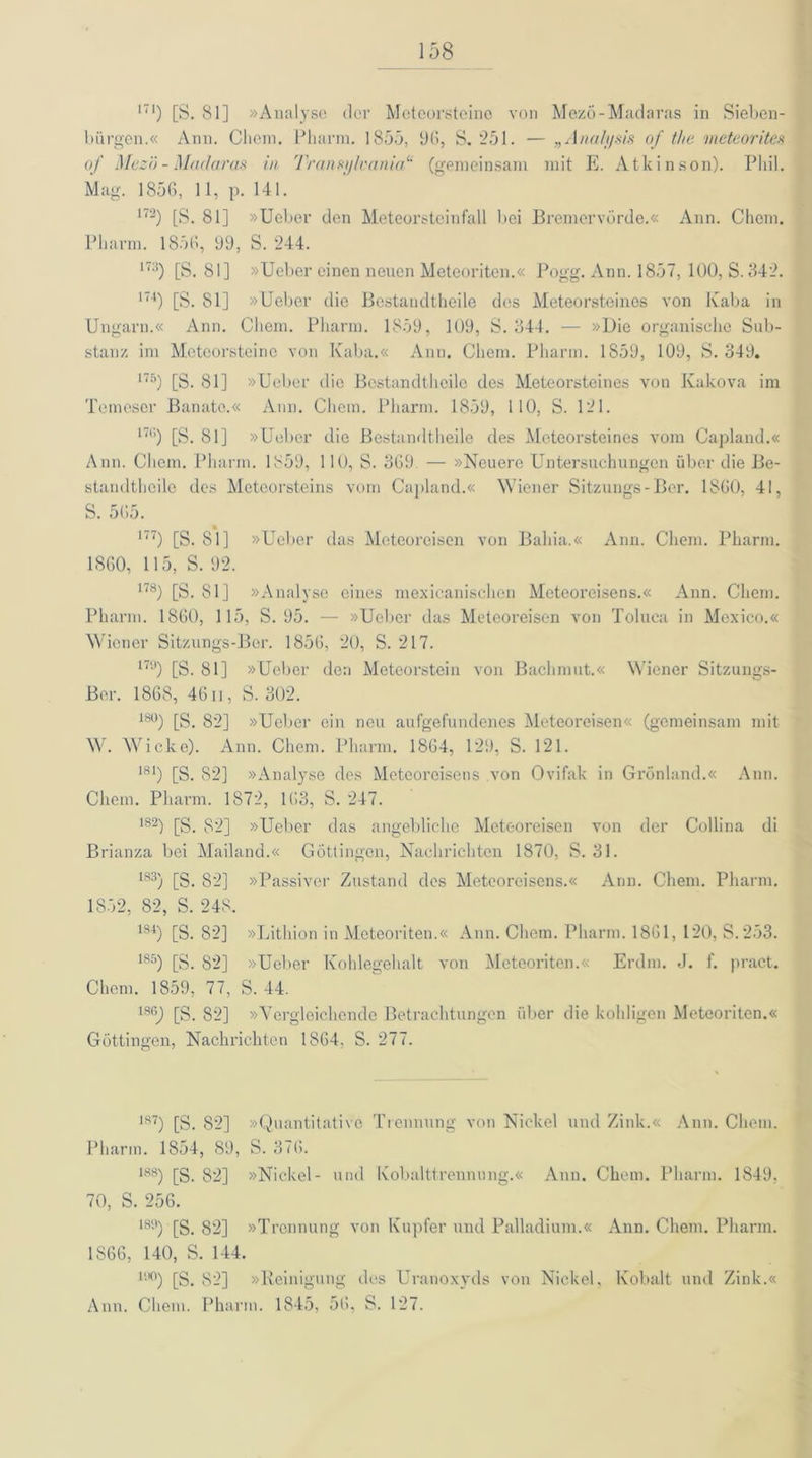 171) [S. 81] »Analyse der Meteorsteine von Mezö-Madaras in Sieben- bürgen.« Ann. Cliem. Pharm. 1855, 96, S. 251. — „Analysis of t/ie meteorites of Mezö - Madaras in Transylvania“ (gemeinsam mit E. Atkinson). Phil. Mag. 1856, 11, p. 141. 172) [S. 81] »Ueber den Meteorsteinfall bei Bremervörde.« Ann. Chom. Pharm. 1856, 99, S. 244. I7:i) [S. 81] »Ueber einen neuen Meteoriten.« Pogg. Ann. 1857, 100, S. 342. 174) [S. 81] »Ueber die Bestandtheile des Meteorsteines von Kaba in Ungarn.« Ann. Cliem. Pharm. 1859, 109, S. 344. — »Die organische Sub- stanz im Meteorsteine von Kaba.« Ann. Cliem. Pharm. 1S59, 109, S. 349. 175) [S. 81] »Ueber die Bestandtheile des Meteorsteines von Kakova im Temeser Banate.« Ann. Cliem. Pharm. 1859, 110, S. 121. 176) [S. 81] »Ueber die Bestandtheile des Meteorsteines vom Capland.« Ann. Cliem. Pharm. 1859, 110, S. 369 — »Neuere Untersuchungen über die Be- standtheile des Meteorsteins vom Capland.« Wiener Sitzungs-Ber. 1860, 41, S. 565. I7‘) [S. 81] »Ueber das Meteoreisen von Bahia.« Ann. Cliem. Pharm. 1860, 115, S. 92. 178) [S. 81] »Analyse eines mexicanischen Meteoreisens.« Ann. Cliem. Pharm. 1860, 115, S. 95. — »Ueber das Meteoreisen von Toluea in Mexico.« Wiener Sitzungs-Ber. 1856, 20, S. 217. 17y) [S. 81] »Ueber den Meteorstein von Bachmut.« W'iener Sitzungs- Ber. 1868, 4611, S. 302. 18°) [S. 82] »Ueber ein neu aufgefundenes Meteoreisen« (gemeinsam mit W. Wicke). Ann. Chem. Pharm. 1864, 129, S. 121. 181) [S. 82] »Analyse des Meteoreisens von Ovifak in Grönland.« Ann. Chem. Pharm. 1872, 163, S. 247. 182) [S. 82] »Ueber das angebliche Meteoreisen von der Collina di Brianza bei Mailand.« Göttingen, Nachrichten 1870, S. 31. 183) [S. 82] »Passiver Zustand des Meteoreisens.« Ann. Chem. Pharm. 1852, 82, S. 248. 1S4) [S. 82] »Lithion in Meteoriten.« Ann. Chem. Pharm. 1861, 120, S. 253. 185) [S. 82] »Ueber Kohlegehalt von Meteoriten.« Erdm. J. f. pract. Chem. 1859, 77, S. 44. 186) [S. 82] »Vergleichende Betrachtungen über die kehligen Meteoriten.« Göttingen, Nachrichten 1864, S. 277. 187) [S. 82] »Quantitative Trennung von Nickel und Zink.« Ann. Cliem. Pharm. 1854, 89, S. 376. 188) [S. 82] »Nickel- und Kobalttrennung.« Ann. Chem. Pharm. 1849, 70, S. 256. 189) [S. 82] »Trennung von Kupfer und Palladium.« Ann. Chem. Pharm. 1866, 140, S. 144. 1!l°) [S. 82] »Reinigung des Uranoxyds von Nickel, Kobalt und Zink.« Ann. Chem. Pharm. 1845, 56, S. 127.