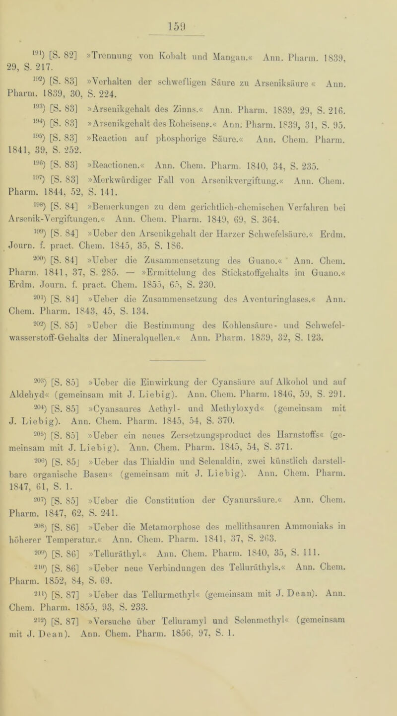 m) [S. 82] »Trennung von Kobalt und Mangan.« Ann. Pharm. 1839, 29, S. 217. 192) [S- 83] »Verhalten der schwefligen Säure zu Arseniksäure « Ann. Pharm. 1839, 30, S. 224. 193) [S. 83] »Arsenikgehalt des Zinns.« Ann. Pharm. 1839, 29, S. 216. 194) [S. 83] »Arsenikgehalt des Roheisens.« Ann. Pharm. 1839, 31, S. 95. 195) [S. 83] »Reaction auf pkosphorige Säure.« Ann. Chem. Pharm. 1841, 39, S. 252. 196) [S. 83] »Reaetionen.« Ann. Chem. Pharm. 1840, 34, S. 235. 197) [S. 83] »Merkwürdiger Fall von Arsenikvergiftung.« Ann. Chem. Pharm. 1844, 52, S. 141. 1!'8) [S. 84] »Bemerkungen zu dem gerichtlich-chemischen Verfahren bei Arsenik-Vergiftungen.« Ann. Chem. Pharm. 1849, (19, S. 364. I99) [S. 84] »Ueber den Arsenikgehalt der Harzer Schwefelsäure.« Erdm. Journ. f. pract. Chem. 1845, 35, S. 186. 20°) [S. 84] »Ueber die Zusammensetzung des Guano.« Ann. Chem. Pharm. 1841, 37, S. 285. — »Ermittelung des Stickstoffgehalts im Guano.« Erdm. Journ. f. pract. Chem. 1855, 65, S. 230. 201) [S. 84] »Ueber die Zusammensetzung des Aventuringlases.« Ann. Chem. Pharm. 1843, 45, S. 134. 202) [S. S5] »Ueber die Bestimmung des Kohlensäure- und Schwefel- wasserstoff-Gehalts der Mineralquellen.« Ann. Pharm. 1839, 32, S. 123. 22 03) [S. 85] »Ueber die Einwirkung der Cyansäure auf Alkohol und auf Aldehyd« (gemeinsam mit J. Liebig). Ann. Chem. Pharm. 1846, 59, S. 291. 2(U) [S. 85] »Cyansaures Aethyl- und Methyloxyd« (gemeinsam mit J. Liebig). Ann. Chem. Pharm. 1845, 54, S. 370. 205) [S. 85] »Ueber ein neues Zersetzungsproduct des Harnstoffs« (ge- meinsam mit J. Liebig). Ann. Chem. Pharm. 1845, 54, S. 371. 20,;) [S. 85] »Ueber das Thialdin und Selenaldin, zwei künstlich darstell- bare organische Basen« (gemeinsam mit J. Liebig). Ann. Chem. Pharm. 1847, 61, S. 1. 207) [S. 85] »Ueber die Constitution der Cyanursäure.« Ann. Chem. Pharm. 1847, 62, S. 241. [S. 86] »Ueber die Metamorphose des mellithsauren Ammoniaks in höherer Temperatur.« Ann. Chem. Pharm. 1841, 37, S. 263. 2°‘.i) [S. 86] »Telluräthyl.« Ann. Chem. Pharm. 1840, 35, S. 111. 2I°) [S. 86] »Ueber neue Verbindungen des Telluräthyls.« Ann. Chem. Pharm. 1852, 84, S. 69. 2tl) [S. 87] »Ueber das Tellurmethyl« (gemeinsam mit J. Dean). Ann. Chem. Pharm. 1855, 93, S. 233. 212) [S. 87] »Versuche über Telluramyl und Selenmethyl« (gemeinsam mit J. Dean). Ann. Chem. Pharm. 1856, 97, S. 1.