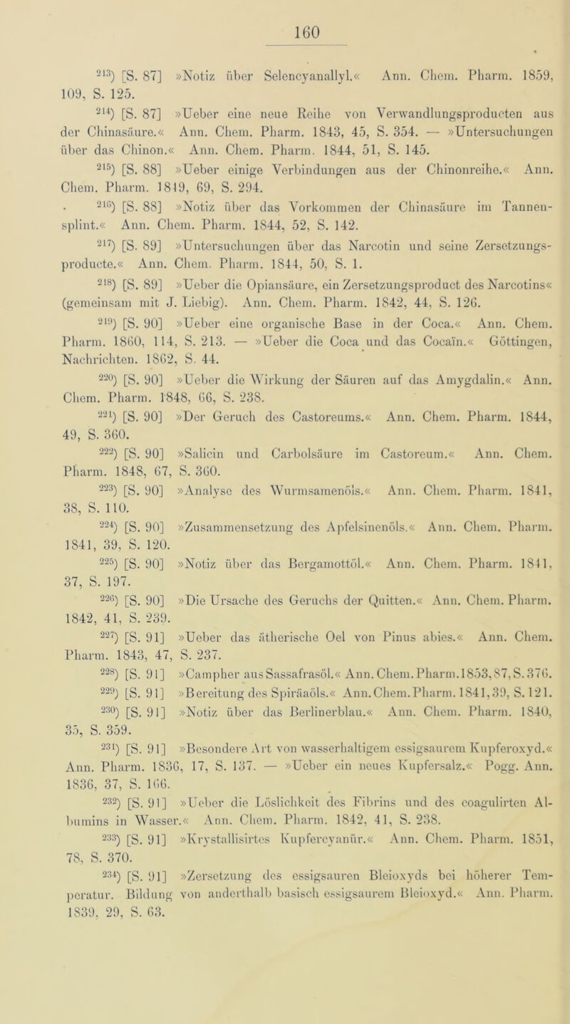 213) [S. 87] »Notiz über Selencyanallyl.« Ann. Chem. Pharm. 1859, 109, S. 125. 2U) [S. 87] »Ueber eine neue Reihe von Verwandlungsproducten aus der Chinasäure.« Ann. Chem. Pharm. 1843, 45, S. 354. — »Untersuchungen über das Cliinon.« Ann. Chem. Pharm. 1844, 51, S. 145. 215) [S. 88] »Ueber einige Verbindungen aus der Chinonreiho.« Ann. Chem. Pharm. 1819, 69, S. 294. 21rt) [S. 88] »Notiz über das Vorkommen der Chinasäure im Tannen- splint.« Ann. Chem. Pharm. 1844, 52, S. 142. 217) [S. 89] »Untersuchungen über das Narcotin und seine Zersetzungs- producte.« Ann. Clicin. Pharm. 1844, 50, S. 1. 218) [S. 89] »Ueber die Opiansäure, ein Zersetzungsproduct des Narcotins« (gemeinsam mit J. Liebig). Ann. Chem. Pharm. 1842, 44, S. 126. 219) [S. 90] »Ueber eine organische Base in der Coca.« Ann. Chem. Pharm. 1860, 114, S. 213. — »Ueber die Coca und das Cocain.« Göttingen, Nachrichten. 1862, S. 44. 22°) [S. 90] »Ueber die Wirkung der Säuren auf das Amygdalin.« Ann. Chem. Pharm. 1848, 66, S. 23S. 221) [S. 90] »Der Geruch des Castoreums.« Ann. Chem. Pharm. 1844, 49, S. 360. 222) [S. 90] »Salicin und Carbolsäure im Castoreum.« Ann. Chem. Pharm. 1848, 67, S. 360. 223) [S. 90] »Analyse des Wurmsamenöls.« Ann. Chem. Pharm. 1841, 38, S. 110. 224) [S. 90] »Zusammensetzung des Apfelsinenöls.« Ann. Chem. Pharm. 1841, 39, S. 120. 225) [S. 90] »Notiz über das Bergamottöl.« Ann. Chem. Pharm. 1811. 37, S. 197. 22G) [S. 90] »Die Ursache des Geruchs der Quitten.« Ann. Chem. Pharm. 1842, 41, S. 239. 227) [S. 91] »Ueber das ätherische Oel von Pinus abies.« Ann. Chem. Pharm. 1843, 47, S. 237. 228) [S. 91] »Campher aus Sassafrasöl.« Ann. Chem. Pharm. 1853, $7,S.37ö. 229) [S. 91] »Bereitung des SpiräaÖls.« Ann.Chem.Pharm. 1841,39, S. 121. 23°) [S. 91] »Notiz über das Berlinerblau.« Ann. Chem. Pharm. 1840, 35, S. 359. 231) [S. 91] »Besondere Art von wasserhaltigem essigsaurem Kupferoxyd.« Ann. Pharm. 1S36, 17, S. 137. — »Ueber ein neues Kupfersalz.« Pogg. Ann. 1836, 37, S. 166. 232) [S. 91] »Ueber die Löslichkeit des Fibrins und des coagulirten Al- bumins in Wasser.« Ann. Chem. Pharm. 1842, 41, S. 238. 233) [S. 91] »Krystallisirtes Kupfercyanür.« Ann. Chem. Pharm. 1851, 78, S. 370. 234) [S. 91] »Zersetzung des essigsauren Bleioxyds bei höherer Tem- peratur. Bildung von anderthalb basisch essigsaurem Bleioxyd.« Ann. Pharm. 1S39, 29, S. 63.