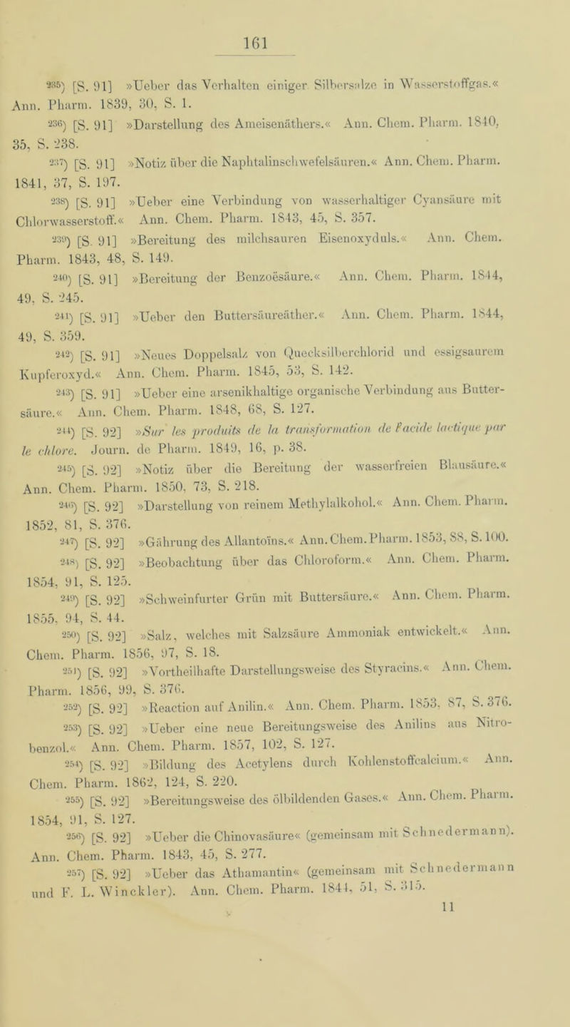 *6) [g. 91] »Ueber das Vorhalten einiger Silbersalze in Wasserstoffgas.« Ann. Pharm. 1839. 30, S. 1. 236) [S. 91] »Darstellung des Ameisenäthers.« Ann. Clicm. Pharm. 1840, 35, S. '238. 237) [S. 91] »Notiz über die Naphtalinschwefelsäuren.« Ann. Chem. Pharm. 1841, 37, S. 197. 238) rg_ 9i] »Ueber eine Verbindung von wasserhaltiger Cyansäure mit Chlorwasserstoff.« Ann. Chem. Pharm. 1S43, 45, S. 357. 239) [§ 91] »Bereitung des milchsauren Eisenoxyduls.« Ann. Chem. Pharm. 1843, 48, S. 149. 24°) [g_ 91] »Bereitung der Benzoesäure.« Ann. Chem. Pharm. 1844, 49, S. 245. '-4l) [S. 91] »Ueber den Buttersäureäther.« Ann. Chem. Pharm. 1844, 49, S. 359. 242) [S. 91] »Neues Doppelsalz von Quecksilberchlorid und essigsaurem Kupferoxyd.« Ann. Chem. Pharm. 1845, 53, S. 142. 243) 91] »Ueber eine arsenikhaltige organische Verbindung aus Butter- säure.« Ann. Chem. Pharm. 1848, 68, S. 127. 244) [g 92] »Sur les produits da la trarisforination de Pac-ide lactitjue pur le cidore. Journ. de Pharm. 1849, 16, p. 38. 245) [g_ 92] »Notiz über die Bereitung der wasserfreien Blausäure.« Ann. Chem. Pharm. 1850, 73, S. 218. 248) j]g_ 92] »Darstellung von reinem Methylalkohol.« Ann. Chem. 1 hai m. 1852, 81, S. 376. 247) [S. 92] »Gährung des Allantoins.« Ann. Chem. Pharm. 1853, S8, S. 100. 248) [g_ 92] »Beobachtung über das Chloroform.« Ann. Chem. Pharm. 1854, 91, S. 125. 249) [g 92] »Schweinfurter Grün mit Buttersäure.« Ann. Chem. Pharm. 1855. 94, S. 44. 250) [g_ 92] »Salz, welches mit Salzsäure Ammoniak entwickelt.« Ann. Chem. Pharm. 1856, 97, S. 18. 251) [g_ 92] »Vorteilhafte Darstellungsweise des Styraeins.« Ann. Chem. Pharm. 1856, 99, S. 376. 252) [g. 92] »Reaction auf Anilin.« Ann. Chem. Pharm. 1853, 87, S. 3 <6. 253) [g_ 92] »Ueber eine neue Bereitungsweise des Anilins aus Nitro- benzol.« Ann. Chem. Pharm. 1857, 102, S. 121. 254) [S. 92] »Bildung des Acetylens durch Kohlenstoffcalcium.« Ann. Chem. Pharm. 1862, 124, S. 220. 255) [g_ 92] »Bereitungsweise des ölbildenden Gases.« Ann. Chem. Phann. 1854, 91, S. 127. . _ , . , 258) [g 92] »Ueber die Chinovasäure« (gemeinsam mit Schnetlermann;. Ann. Chem. Pharm. 1843, 45, S. 277. 25‘) [S. 92] »Ueber das Athamantin« (gemeinsam mit Schnedermann und F. L. Win ekler). Ann. Chem. Pharm. 1844, 51, S. 31o. 11