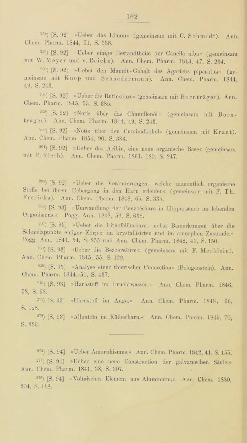 250 [S. 92] »Ueber das Limon« (gemeinsam mit C. Schmidt). Ann. Chem. Pharm. 1S44, 51, S. 338. ■ ’') [S. 92] »Ueber einige Bestandtheile der Canella alba« (gemeinsam mit \\ . Meyer und v. Reiche). Ann. Chem. Pharm. 1843, 47, S. 234. -) [S. 92] »Ueber den Mannit-Gehalt des Agarieus piperatus« (ge- meinsam mit Knop und Schnoderman n). Ann. Chem. Pharm. 1844, 49, S. 243. ”bl) [S- 92] »Ueber die Rutinsäure« (gemeinsam mit Bornträger). Ann. Chem. Pharm. 1845, 53, S. 385. ''-) [S. 92] »Notiz über das Chamillenöl« (gemeinsam mit Born- träger). Ann. Chem. Pharm. 1844, 49, S. 243. 6'i) [S. 92] »Notiz über den Cuminalkohol« (gemeinsam mit Kraut). Ann. Chem. Pharm. 1854, 90, S. 384. -1,4) [S. 92] »Ueber das Aribin, eine neue organische Base« (gemeinsam mit R. Rieth). Ann. Chem. Pharm. 1861, 120, S. 247. ■r’-’) [S. 92] »Ueber die Veränderungen, welche namentlich organische StoÖe bei ihrem Uebergang in den Harn erleiden« (gemeinsam mit F. Th. Frerichs). Ann. Chem. Pharm. 1848, 65, S. 335. “”6) [S. 93] »Umwandlung der Benzoesäure in Hippursäure im lebenden Organismus.« Pogg. Ann. 1842, 56, S. 638. 26‘) [S. 93] »Ueber die Lithofellinsäure, nebst Bemerkungen über die Schmelzpunkte einiger Körper im krystallisirten und im amorphen Zustande.« Pogg. Arm. 1841, 54, S. 255 und Anu. Chem. Pharm. 1842, 41, S. 150. 2fi?) [S. 93] »Ueber die Bezoarsäure« (gemeinsam mit F. Merklein). Ann. Chem. Pharm. 1845, 55, S. 129. 26s>) [S. 93] »Analyse einer thierischen Concretion« (Belugenstein). Ann. Chem. Pharm. 1844, 51, S. 437. 27°) [S. 93] »Harnstoff im Fruchtwasser.« Ann. Chem. Pharm. 1846, 58, S. 98. 271) [S. 93] »Harnstoff im Auge.« Ann. Chem. Pharm. 1848, 66, S. 128. 272) [S. 93] »Allantom im Kälberharn.« Ann. Chem. Pharm. 1S49, 70, S. 229. 27:{) [S. 94] »Ueber Amorphismus.« Ann. Chem. Pharm. 1842, 41, S. 155. 274) [S. 94] »Ueber eine neue Construction der galvanischen Säule.« Ann. Chem. Pharm. 1841, 38, S. 307. 2'5) [S. 94] »Voltaisches Element aus Aluminium.« Ann. Chem. 1880, 204, S. 118.