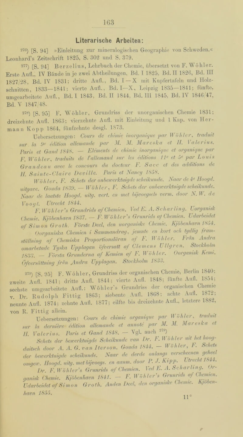 1G3 Literarische Arbeiten: 276) [S. 94] »Einleitung zur mineralogischen Geographie von Schweden.« Leonhard’s Zeitschrift 1825. S. 302 und S. 379. 277) [S. 94] Berzelius, Lehrbuch der Chemie, übersetzt von F. Wühler. Erste Autl., IV Bünde in je zwei Abtheilungen, Bd. T 1825, Bd. II 1826, Bd. III 1827 28, Bd. IV 1831: dritte Aull.. Bd. I —X mit Kupfertafeln und Holz- schnitten, 1833—1841: vierte Aufl., Bd. I—X, Leipzig 1835—1841; fünfte, umgearbeitete Aufl., Bd. I 1843, Bd. 11 1844, Bd. 111 1845, Bd. IN 1846 47, Bd. V 1847 48. 278) [S. 95] F. Wohler, Grundriss der unorganischen Chemie 1831; dreizehnte Aufl. 1863: vierzehnte Aufl. mit Einleitung und 1 Kap. von Her- mann Kopp 1864, fünfzehnte desgl. 1S<3. Uebersetzungen: Cours de chimie inorganique par Wühler, traduit sur la 9e edition allemande pur .1/. .1/. Mareska et II. Valerius. Pari* et Gand 1*4*. — Element« de chimie inorganique et organique par F. Wühler, traduit.s de l’allemand sur les editions 1 le et .5« par Lotus Grandeau avec le concours du docteur F. Saee et des additions de H. Sainte-Claire Dev Ule. Paris et Nancy 1858. Wähler, F. Sehets der onbewerktuigde scheikunde. Naar de 4e Hoogd. uitgave. Gouda 1839. — Wühler, F. Schets der onbewerktuigde scheikunde. Naar de lautste Hoogd. uitg. vert. eit met bijvoegsels vertu, door N. W. de Voogt. Utrecht 1844. F. Wühler1» Grundrids af Chemien. Ved E. A. Scharling. Uorganisk Chemie. Kjübenham 1837. — F. Wühler’s Grunrids aj Chemien. Udarbeidet af Simon Groth. Fürste Deel, den tiorganiske Chemie. Kjübenham J8o4. Oorganiska Chemien i Sammandrag, jemnte ett kort och tydlig fratit- stäl/ning af Chemiska Proportionslaran af F. II übler, lrän Andra omarhetade Tyska Upplagan üfoersatt af Clemens Ullgren. Stockholm JS33. — Fürsta Grunderna af Kernten af 1'. H ühler. Oorganisk Kenn. (>fversa ttning fr (in Andra Upplagan. Stockholm 1*33. 279) [S. 95] F. Wühler, Grundriss der organischen Chemie, Berlin 1840: zweite Aufl* 1841; dritte Aufl. 1844: vierte Aufl. 1848; fünfte Aufl. 1854: sechste umgearbeitete Aufl.: Wühler’s Grundriss der organischen Chemie v. Br. Rudolph Fittig 1863? siebente Autl. 1868: achte Autl. 18<_: neunte Aufl. 1874: zehnte Aufl. 1S77; eilfte bis dreizehnte Aufl., letztere 1882, von R. Fittig allein. Uebersetzungen: Cours de chimie organique par H uhler. traduit sur la derniere edition allemande et annote par M. M. Mareska et II Valerius. Paris et Gand 1848. — Vgl. auch 27s) Schets der bewerktuigde Scheikunde van Dr. F. Wühler uit het hoag- duitsch door A. A. G.van Iterson. Gouda 1*44. — Wühler, l. Sehrts der bewerktuigde scheikunde. Naar de derde onlang-. vt r«( heenen gt n oinqew. Hoogd. uitg. met bijvoegs. en aanm. door P. •/. Kipp. Ltrec tt- 1*44. Dr F. Wühler’8 Grunrids af Chemien. Ved E. A. Scharling. <>r- qanisk Chemie. Kjübenham 1841. - F. Wühler’s Grunrids af Chemien. Udarbeidet af Simon Groth. Anden Deel, den orgamske Chemie. Kj» >en- havn 1855. 11 r