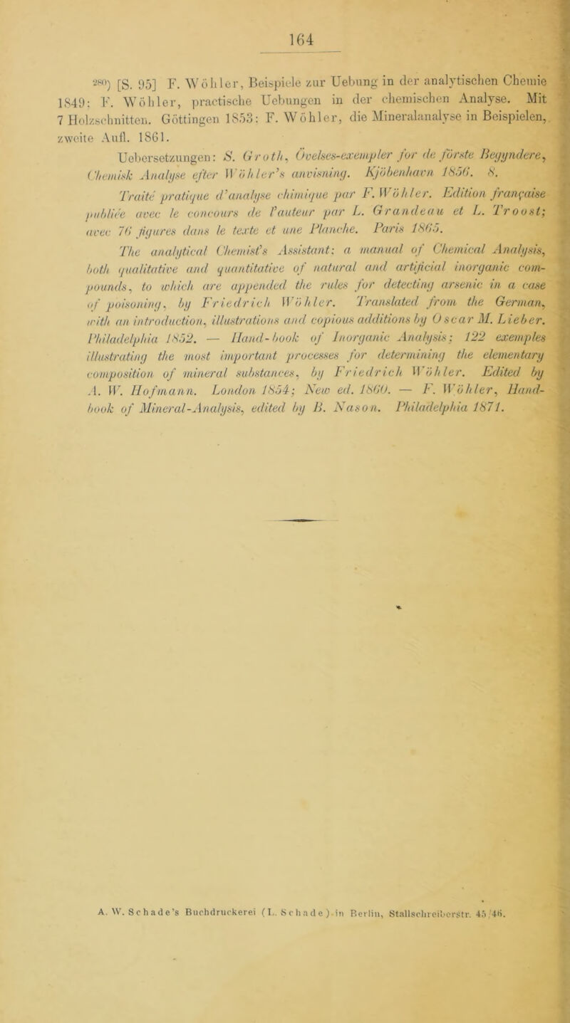 280) [g_ 95] Y. Wühler, Beispiele zur Uebung in der analytischen Chemie 1349: F. Wo hier, practische Uebungen in der chemischen Analyse. Mit 7 Holzschnitten. Göttingen 1853: F. Wühler, die Mineralanalyse in Beispielen, zweite Aufl. 1861. Uebersetzungen: S. Groth, Övelses-exempler for de forste Begyndere, Chemisk Analyse efter 11 'öhler’s anvisning. Kjöbenhavn 185(1. 8. Tratte' pratigue d'analyse chimique par F.W öhler. Edition franpaise gubliee avec le concours de l’auteur par L. Grandeau et L. Troost; acte 76 figures daus le texte et une Manche. Paris 1865. The analytical Chemist's Assistant: a manual of Chemical Analysis, bath qualitative and quantitative of natural and artificial inorganic Com- pounds, to which are appended the rules for detecting arsenic in a case of poisoniny, by Friedrich Wühler. Translated from the German, trith an introduction, illustrations and copious additions by Oscar M. Lieber. Philadelphia 1852. — Iland-book of Inorganic Analysis; 122 exemples illustrating the most important processes for determining the elementary composition of mineral substanees, by /• nedneh H öhler. Edited by .1. W. Hofmann. London 1854; New ed. 1860. — F. Wühler, Iland- book of Mineral-Analysis, edited by B. Nason. Philadelphia 1871. A. W. Schadc’s Bnohdruckerei (I.. Schade) in Berlin, Stallschreiborstr. 45 4»>.