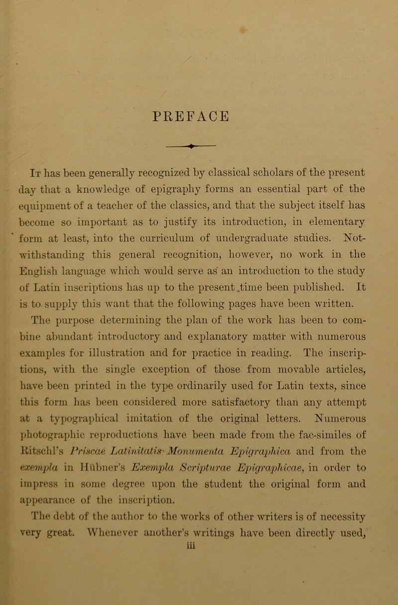 PREFACE —-♦ It has been generally recognized by classical scholars of the present day that a knowledge of epigraphy forms an essential part of the equipment of a teacher of the classics, and that the subject itself has become so important as to justify its introduction, in elementary form at least, into the curriculum of undergraduate studies. Not- withstanding this general recognition, however, no work in the English language which would serve as an introduction to the study of Latin inscriptions has up to the present .time been published. It is to supply this Avant that the following pages have been written. The purpose determining the plan of the work has been to com- bine abundant introductory and explanatory matter with numerous examples for illustration and for practice in reading. The inscrip- tions, with the single exception of those from movable articles, have been printed in the type ordinarily used for Latin texts, since this form has been considered more satisfactory than any attempt at a typographical imitation of the original letters. Numerous photographic reproductions have been made from the fac-similes of Ritschl’s Priscae Latinitatis- Monumenta Epigrapldca and from the exempla in Htlbner’s Exempla Scripturae Epigraphicae, in order to impress in some degree upon the student the original form and appearance of the inscription. The debt of the author to the works of other Avriters is of necessity very great. Whenever another’s writings have been directly used,