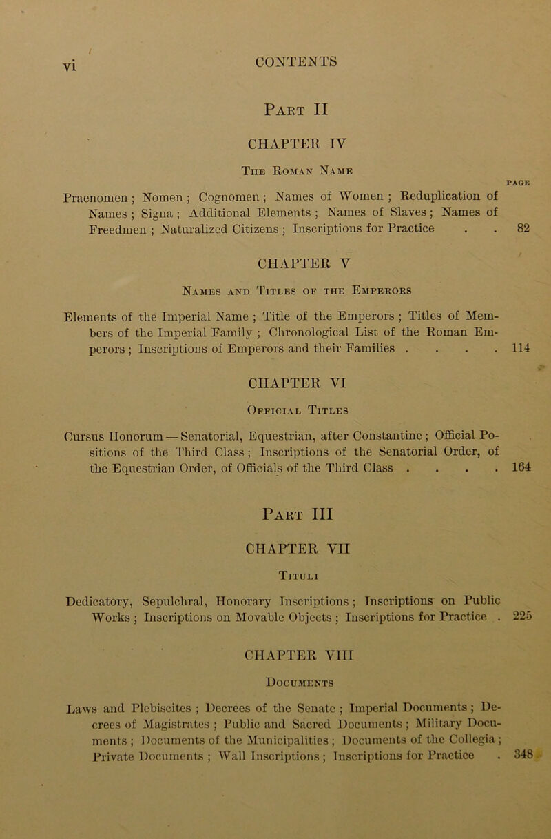 / Part II CHAPTER IV The Roman Name PAGE Praenomen ; Nomen; Cognomen; Names of Women; Reduplication of Names ; Signa; Additional Elements ; Names of Slaves; Names of Freedmen ; Naturalized Citizens ; Inscriptions for Practice . . 82 CHAPTER Y Names and Titles of the Emperors Elements of the Imperial Name ; Title of the Emperors ; Titles of Mem- bers of the Imperial Family ; Chronological List of the Roman Em- perors ; Inscriptions of Emperors and their Families . . . .114 CHAPTER VI Official Titles Cursus Honorum — Senatorial, Equestrian, after Constantine; Official Po- sitions of the 'Third Class; Inscriptions of the Senatorial Order, of the Equestrian Order, of Officials of the Third Class .... 164 Part III CHAPTER YII Tituli Dedicatory, Sepulchral, Honorary Inscriptions; Inscriptions on Public Works ; Inscriptions on Movable Objects ; Inscriptions for Practice . 225 CHAPTER VIII Documents Laws and Plebiscites ; Decrees of the Senate ; Imperial Documents; De- crees of Magistrates ; Public and Sacred Documents; Military Docu- ments ; Documents of the Municipalities ; Documents of the Collegia; Private Documents ; Wall Inscriptions ; Inscriptions for Practice . 348