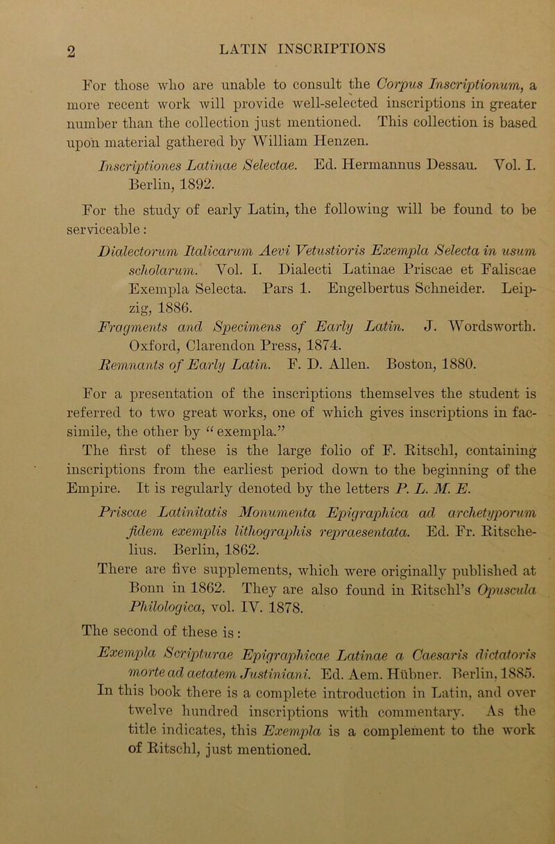 For those who are unable to consult the Corpus Inscriptionum, a more recent work will provide well-selected inscriptions in greater number than the collection just mentioned. This collection is based upon material gathered by William Henzen. Inscriptiones Latinae Selectae. Ed. Hermannus Dessau. Yol. I. Berlin, 1892. For the study of early Latin, the following will be found to be serviceable: Dialectorum Italicarum Aevi Vetustioris Exempla Selecta in usum scholarum. Yol. I. Dialecti Latinae Priscae et Faliscae Exempla Selecta. Pars 1. Engelbertus Schneider. Leip- zig, 1886. Fragments and Specimens of Early Latin. J. Wordsworth. Oxford, Clarendon Press, 1874. Remnants of Early Latin. F. D. Allen. Boston, 1880. For a presentation of the inscriptions themselves the student is referred to two great works, one of which gives inscriptions in fac- simile, the other by “ exempla.” The first of these is the large folio of F. Bitschl, containing inscriptions from the earliest period down to the beginning of the Empire. It is regularly denoted by the letters P. L. M. E. Priscae Latinitatis Monumenta EpigrapMca ad archetyporum fidem exemplis litliograpliis repraesentata. Ed. Fr. Ritsche- lius. Berlin, 1862. There are five supplements, which were originally published at Bonn in 1862. They are also found in Bitschl’s Opuscula Philologica, vol. IY. 1878. The second of these is : Exempla Scripturae Epigraphicae Latinae a Caesaris dictatoris morte ad aetatem Justiniani. Ed. Aem. Hubner. Berlin. 1885. In this book there is a complete introduction in Latin, and over twelve hundred inscriptions with commentary. As the title indicates, this Exempla is a complement to the work of Bitschl, just mentioned.