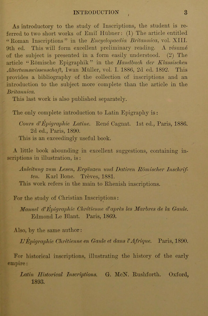 I As introductory to the study of Inscriptions, the student is re- ferred to two short works of Emil Hiibner: (1) The article entitled “ Roman Inscriptions ” in the Encyclopaedia Britannica, vol. XIII. 9th ed. This will form excellent preliminary reading. A resume of the subject is presented in a form easily understood. (2) The article “ Romische Epigraphik” in the Handbucli dev Klassisclien Altertumswissenschaft, Iwan Muller, vol. I. 1886, 2d ed. 1892. This provides a bibliography of the collection of inscriptions and an introduction to the subject more complete than the article in the Britannica. This last work is also published separately. The only complete introduction to Latin Epigraphy is : Cours d’Epigrapine Latine. Rene Cagnat. 1st ed., Paris, 1886. 2d ed., Paris, 1890. This is an exceedingly useful book. A little book abounding in excellent suggestions, containing in- scriptions in illustration, is: Anleitung zum Lesen, Ergdnzen und Datiren Rbmischer Inschrif- ten. Karl Bone. Treves, 1881. This work refers in the main to Rhenish inscriptions. Eor the study of Christian Inscriptions : f Manuel d’Epigraphic ChrBienne d’aprds les Marbres de la Garde. Edmond Le Plant. Paris, 1869. Also, by the same author: Jj Epi graphic Clir Bienne en Gaide et dans V Afrique. Paris, 1890. Eor historical inscriptions, illustrating the history of the early empire: Latin Historical Inscriptions. G. McN. Rushforth. Oxford, 1893.
