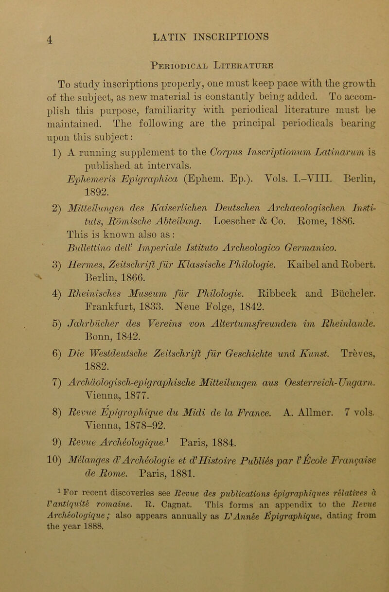Periodical Literature To study inscriptions properly, one must keep pace with, the growth of the subject, as new material is constantly being added. To accom- plish this purpose, familiarity with periodical literature must be maintained. The following are the principal periodicals bearing upon this subject: 1) A running supplement to the Corpus Inscriptionum Latinarum is published at intervals. Ephemeris Epigraphica (Epliem. Ep.). Vols. I.-VIII. Berlin, 1892. 2) Mitteilungen cles Kaiserlichen Deutschen Archaeologischen Insti- tuts, Romische Abteilung. Loescher & Co. Pome, 1886. This is known also as : Bullettino dell’ Imperiale Istituto Archeologico Germanico. 3) Hermes, Zeitschrift fur Klassische Philoloqie. Kaibel and Robert. Berlin, 1866. 4) Rheinisches Museum fur Philologie. Ilibbeck and Bticheler. Frankfurt, 1833. Neue Folge, 1842. 5) Jahrbiicher des Vereins von Altertumsfreunden im Rheinlande. Bonn, 1842. 6) Die Westdeutsche Zeitselirift fur Geschiclite und Kunst. Treves, 1882. 7) Archaologisch-epigrapliische Mitteilungen aus Oesterreich-TJngarn. Vienna, 1877. 8) Revue Epigrciphique du Midi de la France. A. Allmer. 7 vols. Vienna, 1878-92. 9) Revue ArcMologiqued Paris, 1884. 10) Melanges d’ Archeologie et d’llistoire Publics par VEcole Frangaise de Rome. Paris, 1881. 1 Tor recent discoveries see Revue des publications epigraphiques relatives a Vantiquite romaine. It. Cagnat. This forms an appendix to the Revue Archeologique; also appears annually as L'Annee Epigraphique, dati/ig from the year 1888.