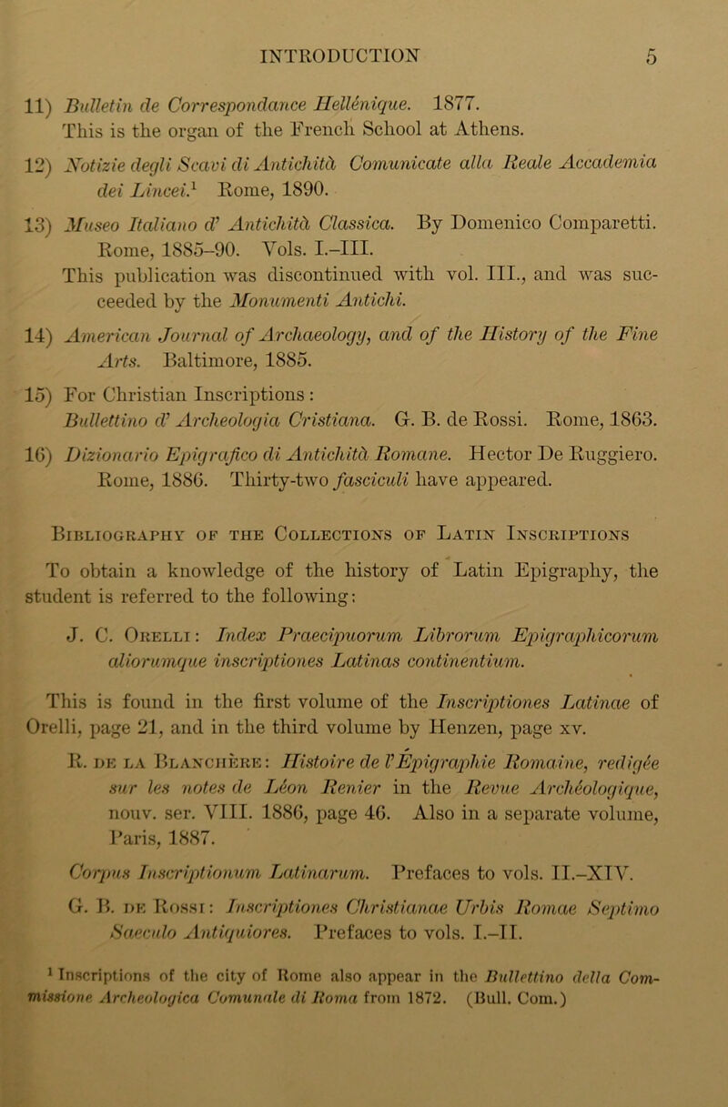 11) Bulletin de Correspondence HelUnique. 1877. This is the organ of the French School at Athens. 12) Notizie degli Scavi di Antichitd Comunicate alia Reale Accademia dei Lined} Home, 1890. 13) Museo Italiano cl’ Antichitd, Classica. By Domenico Comparetti. Borne, 1885-90. Yols. I.—III. This publication was discontinued with vol. III., and was suc- ceeded by the Monumenti Antichi. 14) American Journal of Archaeology, and of the History of the Fine Arts. Baltimore, 1885. 15) For Christian Inscriptions : Bullettino cV Archeologici Cristiana. G. B. de Bossi. Borne, 1863. 16) Dizionario Epigrafico di Antichitd Romcine. Hector De Buggiero. Borne, 1886. Thirty-two fasciculi have appeared. Bibliography of the Collections of Latin Inscriptions * To obtain a knowledge of the history of Latin Epigraphy, the student is referred to the following; J. C. Orelli : Index Praecipuorum Lihrorum Epigrapliicorum cdiorumque inscriptiones Latincis continentium. This is found in the first volume of the Inscriptiones Latinae of Orelli, page 21, and in the third volume by Henzen, page xv. B. de la Blanciiere: Histoire de VEpigraphie Romaine, redigee sur les notes de Leon Renier in the Revue Archeologique, nouv. ser. VIII. 1886, page 46. Also in a separate volume, Paris, 1887. Corpus Inscriptionum Latinarum. Prefaces to vols. II.-XIV. G. B. de Bossi: Inscriptiones Christianae Urbis Romae iSoptima Saeculo Antiquiores. Prefaces to vols. I.—II. 1 Inscriptions of the city of Rome also appear in the Bullettino della Com- mission e, Archeoloyica Comunale di lloma from 1872. (Bull. Com.)