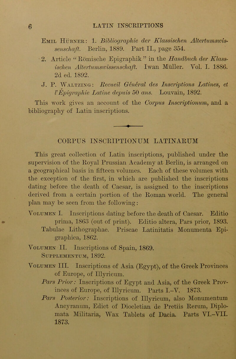 Emil Hubner : 1. Bibliographic der Klassischen Altertumswis- senschaft. Berlin, 1889. Part II., page 354. • 2. Article “ Romische Epigraphik ” in tlie Handbuch der Klass- ischen Altertuniswissenschaft. Iwan Muller. Yol. I. 1886. 2d ed. 1892. J. P. Waltzing: Iiecueil General des Inscriptions Latines, et VEpigraphie Latine depuis 50 ans. Louvain, 1892. This work gives an account of the Corpus Inscriptionum, and a bibliography of Latin inscriptions. -♦» CORPUS INSCRIPTIONUM LATINARUM This great collection of Latin inscriptions, published under the supervision of the Royal Prussian Academy at Berlin, is arranged on a geographical basis in fifteen volumes. Each of these volumes with the exception of the first, in which are published the inscriptions dating before the death of Caesar, is assigned to the inscriptions derived from a certain portion of the Roman world. The general plan may be seen from the following: Volumen I. Inscriptions dating before the death of Caesar. Editio prirna, 1863 (out of print). Editio altera, Pars prior, 1893. Tabulae Lithograpliae. Priscae Latinitatis Monnmenta Epi- graphica, 1862. Volumen II. Inscriptions of Spain, 1869. SuPPLEMENTUM, 1892. Volumen III. Inscriptions of Asia (Egypt), of the Greek Provinces of Europe, of Illyricum. Pars Prior: Inscriptions of Egypt and Asia, of the Greek Prov- inces of Europe, of Illyricum. Parts I.-V. 1873. Pars Posterior: Inscriptions of Illyricum, also Monumentum Ancyranum, Edict of Diocletian de Pretiis Rerum, Diplo- mata Militaria, Wax Tablets of Dacia. Parts VI.-VII. 1873.