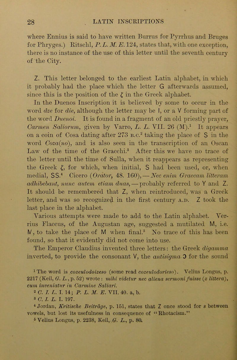 where Ennius is said to have written Burras for Pyrrhus and Bruges for Pliryges.) Ritsclil, P. L. M. E. 124, states that, with one exception, there is no instance of the use of this letter until the seventh century of the City. Z. This letter belonged to the earliest Latin alphabet, in which it probably had the place which the letter G afterwards assumed, since this is the position of the £ in the Greek alphabet. In the Duenos Inscription it is believed by some to occur in the word dze for die, although the letter may be I, or a V forming part of the word Duenoi. It is found in a fragment of an old priestly prayer, Carmen Saliorum, given by Yarro, L. L. VII. 26 (M).1 It appears on a coin of Cosa dating after 273 b.c.2 taking the place of S in the word Coza(no), and is also seen in the transcription of an Oscan Law of the time of the Gracchi.3 After this we have no trace of the letter until the time of Sulla, when it reappears as representing the Greek £, for which, when initial, S had been used, or, when medial, SS.4 Cicero (Orator, 48. 160), — Nec enim Graecam litteram adhibebant, nunc ctutem eticim duas, — probably referred to Y and Z. It should be remembered that Z, when reintroduced, was a Greek letter, and was so recognized in the first century a.d. Z took the last place in the alphabet. Various attempts were made to add to the Latin alphabet. Ver- rius Flaccus, of the Augustan age, suggested a mutilated M, i.e. IV, to take the place of M when final.5 No trace of this has been found, so that it evidently did not come into use. The Emperor Claudius invented three letters: the Greek digamma inverted, to provide the consonant V, the antisigma 0 for the sound :The word is cozeulodoizeso (some read cozeulodorieso). Velius Longus, p. 2217 (Keil, G. L., p. 52) wrote: mihi videtur nec alienci sermoni fuisse (z littera), cum inveniatnr in Carmine Saliari. 2 C. I. L. I. 14; P. L. M. E. VII. 40. a, b. 3 C. I. L. I. 197. 4 Jordan, Kntische Beitrdge, p. 151, states that Z once stood for s between vowels, but lost its usefulness in consequence of “Rhotacism.” 6 Velius Longus, p. 2238, Keil,. #. L., p. 80.