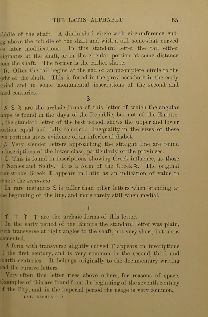 iddle of the shaft. A diminished circle with circumference end- ..g above the middle of the shaft and with a tail somewhat curved •e later modifications. In this standard letter the tail either •iginates at the shaft, or in the circular portion at some distance om the shaft. The former is the earlier shape. R. Often the tail begins at the end of an incomplete circle to the .ght of the shaft. This is found in the provinces both in the early ?riod and in some monumental inscriptions of the second and lird centuries. S $ S ^ are the archaic forms of this letter of which the angular lape is found in the days of the Republic, but not of the Empire. , the standard letter of the best period, shows the upper and lower ortion equal and fully rounded. Inequality in the sizes of these vo portions gives evidence of an inferior alphabet. f. Very slender letters approaching the straight line are found i inscriptions of the lower class, particularly of the provinces. C. This is found in inscriptions showing Greek influence, as those F Naples and Sicily. It is a form of the Greek t. The original iur-stroke Greek ^ appears in Latin as an indication of value to ■ enote the semuncia. In rare instances S is taller than other letters when standing at le beginning of the line, and more rarely still when medial. T r t t T are the archaic forms of this letter. In the early period of the Empire the standard letter was plain, /ith transverse at right angles to the shaft, not very short, but unor- amented. A form with transverse slightly curved Y appears in inscriptions f the first century, and is very common in the second, third and ourth centuries. It belongs originally to the documentary writing nd the cursive letters. Very often this letter rises above others, for reasons of space. Examples of this are found from the beginning of the seventh century f the City, and in the imperial period the usage is very common. LAT. I NSC IM l\ —6