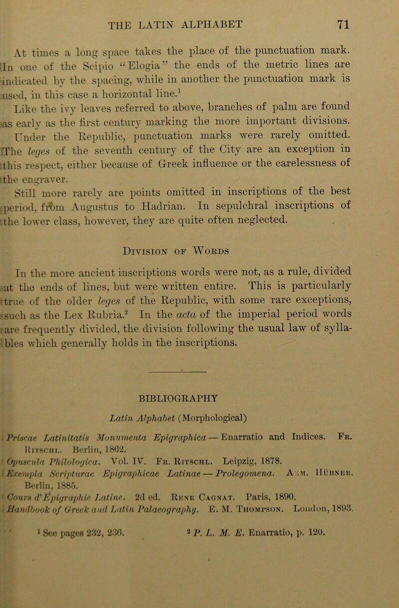 At times a long space takes the place of the punctuation mark. In one of the Scipio “Elogia” the ends of the metric lines are indicated by the spacing, while in another the punctuation mark is used, in this case a horizontal line.1 Like the ivy leaves referred to above, branches of palm are found as early as the first century marking the more important divisions. Under the Republic, punctuation marks were rarely omitted. The leges of the seventh century of the City are an exception in t this respect, either because of Greek influence or the carelessness of ■the engraver. Still more rarely are points omitted in inscriptions of the best i period, frbm Augustus to Hadrian. In sepulchral inscriptions of : the lower class, however, they are quite often neglected. Division of Words In the more ancient inscriptions words were not, as a rule, divided . at the ends of lines, but were written entire. This is particularly t true of the older leges of the Republic, with some rare exceptions, 8 such as the Lex Rubria.2 In the acta of the imperial period words : are frequently divided, the division following the usual law of sylla- i bles which generally holds in the inscriptions. BIBLIOGRAPHY Latin Alphabet (Morphological) Prisrae Latinitatis Monumenta Epigraphica — Enarratio and Indices. Fr. Ritschl. Berlin, 1862. Ojniscula Philologica. Vol. IV. Fr. Ritschl. Leipzig, 1878. Exempla Scripturae Epigraphicae. Latinae — Prolegomena. A ;m. Burner. Berlin, 1885. ' Cows (VEpigrapliic Latine. 2d ed. Rene Cagnat. Paris, 1890. Handbook of Greek and Latin Palaeography. E. M. Thompson. London, 1893. 1 See pages 232, 236. 2 P. L. M. E. Enarratio, p. 120.