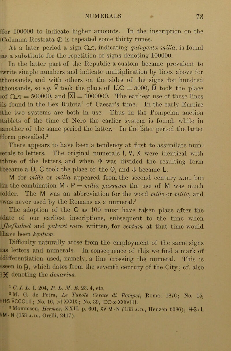 •for 100000 to indicate higher amounts. In the inscription on the iColumna Rost rata © is repeated some thirty times. At a later period a sign Q_D, indicating quingenta milia, is found as a substitute for the repetition of signs denoting 100000. In the latter part of the Republic a custom became prevalent to write simple numbers and indicate multiplication by lines above for tthousands, and with others on the sides of the signs for hundred tthousands, so e.g. V took the place of IOO = 5000, D took the place iof Q-0 = 500000, and Ixl = 1000000. The earliest use of these lines is found in the Lex Rubria1 of Caesar’s time. In the early Empire •the two systems are both in use. Thus in the Pompeian auction •tablets of the time of Nero the earlier system is found, while in another of the same period the latter. In the later period the latter :form prevailed.2 There appears to have been a tendency at first to assimilate num- • erals to letters. The original numerals I, V, X were identical with t three of the letters, and when 4> was divided the resulting form 1 became a D, C took the place of the 0, and T became L. M for mille or milia appeared from the second century a.d., but :in the combination M • P = milia passuum the use of M was much 1 older. The M was an abbreviation for the word mille or milia, and • was never used by the Romans as a numeral.3 The adoption of the C as 100 must have taken place after the (date of our earliest inscriptions, subsequent to the time when fhefliaked and pakari were written, for centum at that time would i have been kentam. Difficulty naturally arose from the employment of the same signs ‘ as letters and numerals. In consequence of this we find a mark of differentiation used, namely, a line crossing the numeral. This is •seen in £), which dates from the seventh century of the City; cf. also 3€ denoting the denarius. 1 C. /. L. I. 204, P. L. M. E. 23. 4, etc. 2^I. G. de Petra, Le Tavole Cerate dt Pompei, Roma, 1870; No. 15, • H-5 VCCCLII; No. 10, >1 XXXIX; No. 89,JOOw XXXVIIII. 3 Mommsen, Ilermes, XXII. p. 001, XV M • N (133 a.i>., Ilenzen 0080); H-S- L ‘•M. N (153 a.d., Orelli, 2417).