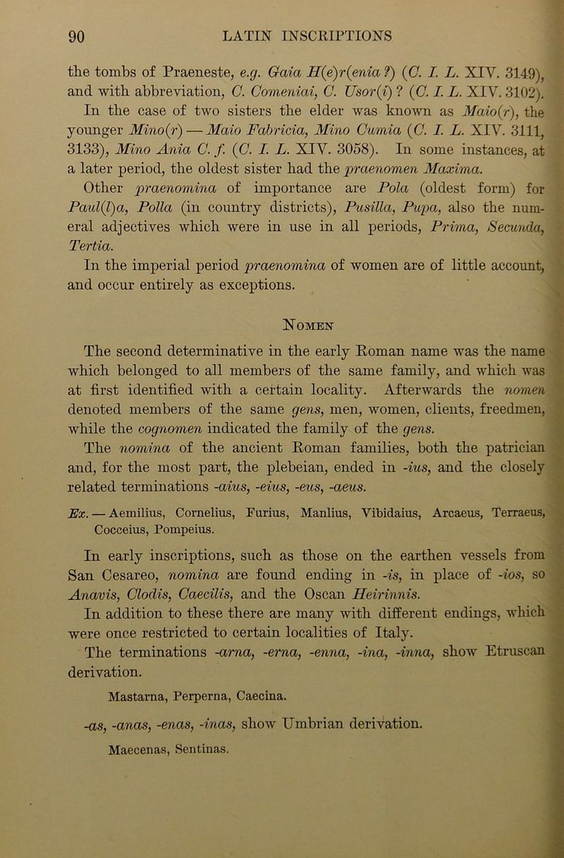 the tombs of Praeneste, e.g. Gaia H(e)r(enia ?) (C. I. L. XIV. 3149), and with abbreviation, C. Comeniai, C. Usor(i) ? (C. I. L. XIV. 3102). In the case of two sisters the elder was known as Maio(r), the younger Minoir) — Maio Fabricia, Mino Cumia (C. I. L. XIV. 3111, 3133), Mino Ania C. f (C. I. L. XIV. 3058). In some instances, at a later period, the oldest sister had the praenomen Maxima. Other praenomina of importance are Pola (oldest form) for Paul(l)a, Polla (in country districts), Pusilla, Pupa, also the num- eral adjectives which were in use in all periods, Prima, Secunda, Tertia. In the imperial period praenomina of women are of little account, and occur entirely as exceptions. Nomen The second determinative in the early Roman name was the name which belonged to all members of the same family, and which was at first identified with a certain locality. Afterwards the nomen denoted members of the same gens, men, women, clients, freedmen, while the cognomen indicated the family of the gens. The nomina of the ancient Roman families, both the patrician and, for the most part, the plebeian, ended in -ius, and the closely related terminations -aius, -eius, -eus, -aeus. Ex. — Aemilius, Cornelius, Furius, Manlius, Vibidaius, Arcaeus, Terraeus, Cocceius, Pompeius. In early inscriptions, such as those on the earthen vessels from San Cesareo, nomina are found ending in -is, in place of -ios, so Anavis, Clodis, Caecilis, and the Oscan Heirinnis. In addition to these there are many with different endings, which were once restricted to certain localities of Italy. The terminations -arna, -erna, -enna, -ina, -inna, show Etruscan derivation. Mastarna, Perperna, Caecina. -as, -anas, -enas, -inas, show Umbrian derivation. Maecenas, Sentinas.