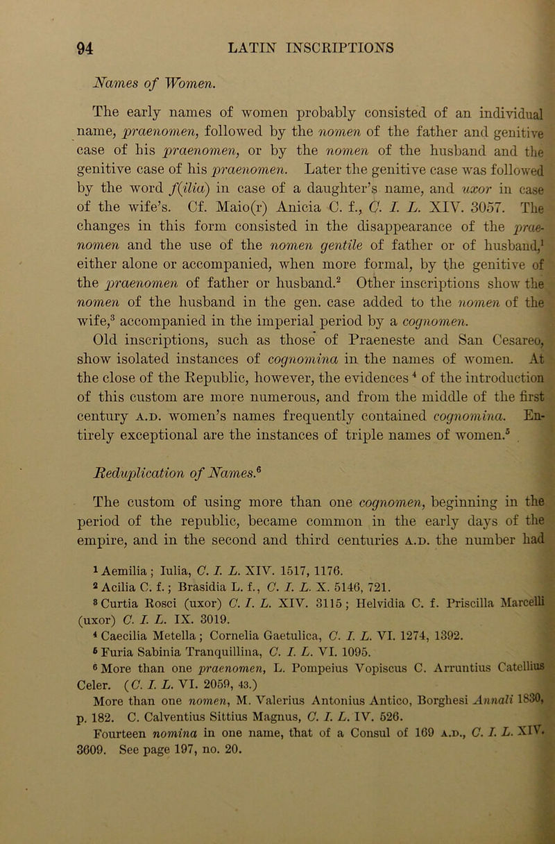 Names of Women. The early names of women probably consisted of an individual name, praenomen, followed by the nomen of the father and genitive case of his praenomen, or by the nomen of the husband and the genitive case of his praenomen. Later the genitive case was followed by the word f(ilia) in case of a daughter’s name, and uxor in case of the wife’s. Cf. Maio(r) Anicia C. f., G. I. L. XIV. 3057. The changes in this form consisted in the disappearance of the prae- nomen and the use of the nomen gentile of father or of husband,1 either alone or accompanied, when more formal, by the genitive of the praenomen of father or husband.2 Other inscriptions show the nomen of the husband in the gen. case added to the nomen of the wife,3 accompanied in the imperial period by a cognomen. Old inscriptions, such as those of Praeneste and San Cesareo, show isolated instances of cognomina in the names of women. At the close of the Republic, however, the evidences4 of the introduction of this custom are more numerous, and from the middle of the first century a.d. women’s names frequently contained cognomina. En- tirely exceptional are the instances of triple names of women.5 6 Reduplication of Names.5 The custom of using more than one cognomen, beginning in the period of the republic, became common in the early days of the empire, and in the second and third centuries a.d. the number had 1 Aemilia ; Iulia, C. I. L. XIV. 1517, 1176. 2 Acilia C. f.; Brasidia L. f., C. I. L. X. 5146, 721. 8Curtia Rosci (uxor) C. I. L. XIV. 3115; Helvidia C. f. Priscilla Marcelli (uxor) C. I. L. IX. 3019. 4 Caecilia Metella; Cornelia Gaetulica, C. I. L. VI. 1274, 1392. 6 Furia Sabinia Tranquillina, C. I. L. VI. 1095. 6 More than one praenomen, L. Pompeius Vopiscus C. Arruntius Catellius Celer. (C. I. L. VI. 2059, 43.) More than one nomen, M. Valerius Antonius Antico, Borghesi Annali 1830, p. 182. C. Calventius Sittius Magnus, C. I. L. IV. 526. Fourteen nomina in one name, that of a Consul of 169 a.d., C. I. L. XIV. 3609. See page 197, no. 20.