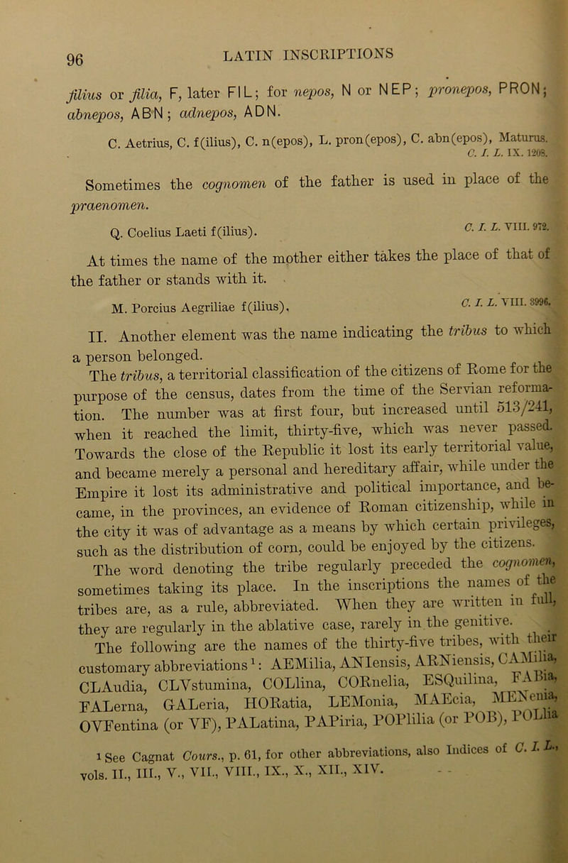 films or filia, F, later FIL; for nepos, N or NEP; pronepos, PRON; abnepos, ABN; adnepos, ADN. C Aetrius, C. f(ilius), C. n(epos), L. pron(epos), C. abn(epos), Maturus. v C. I. L. IX. 1208. Sometimes tlie cognomen of the father is used in place of the praenomen. C. I. L. VIII. 972. Q. Coelius Laeti f(ilius). At times the name of the mother either takes the place of that of the father or stands with it. M. Porcius Aegriliae f(ilius). O. I. L. v in. II. Another element was the name indicating the tribus to which a person belonged. The tribus, a territorial classification of the citizens of Rome for the purpose of the census, dates from the time of the Servian reform* tion. The number was at first four, but increased until 513/241, when it reached the limit, thirty-five, which was never passed. Towards the close of the Republic it lost its early territorial value, and became merely a personal and hereditary affair, while under the Empire it lost its administrative and political importance, and be- came, in the provinces, an evidence of Roman citizenship, while in^, the city it was of advantage as a means by which certain privileges, such as the distribution of corn, could be enjoyed by the citizens. The word denoting the tribe regularly preceded the cognomen, sometimes taking its place. In the inscriptions the names of the tribes are, as a rule, abbreviated. When they are written in u > they are regularly in the ablative case, rarely in the genitive. _ 5 The following are the names of the thirty-five tribes, with their customary abbreviations1: AEMilia, ANIensis, ARNiensis, CAMiha, CLAudia, CLYstumina, COLlina, CORnelia, ESQuilma, FAbia, EALerna, GALeria, HORatia, LEMonia, MAEcia, MERonia, OVFentina (or YE), PALatina, PAPiria, POPlilia (or POL), It ® i See Cagnat Cours., p. 61, for other abbreviations, also Indices of G. I. U vols. II., III., V., VII., VIII., IX, X, XII, XIY.