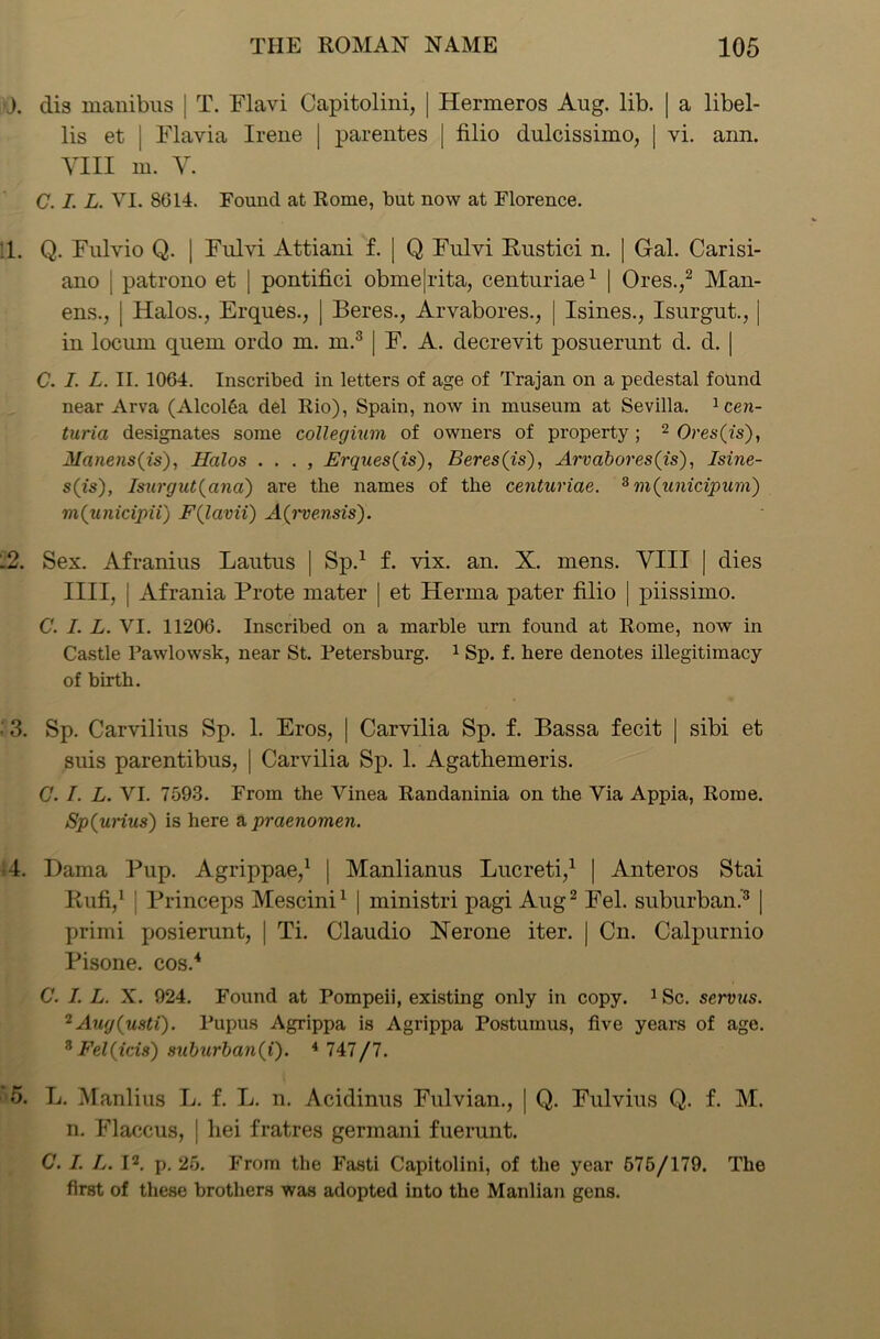 J. dis manibus j T. Flavi Capitolini, | Hermeros Aug. lib. | a libel- lis et | Flavia Irene | parentes [ filio dulcissimo, | vi. ann. YIII m. Y. C. I. L. VI. 8614. Found at Rome, but now at Florence. !l. Q. Fulvio Q. | Fulvi Attiani f. | Q Fulvi Rustici n. | Gal. Carisi- ano | patrono et | pontifici obme|rita, centuriae1 | Ores.,2 Man- ens., | Halos., Erques., | Beres., Arvabores., | Isines., Isurgut., | in locum quern ordo m. m.3 | F. A. decrevit posuerunt d. d. | C. I. L. II. 1064. Inscribed in letters of age of Trajan on a pedestal found near Arva (AlcolSa del Rio), Spain, now in museum at Sevilla. 1 cen- taria designates some colleghim of owners of property; 2 Ores(is), Monetises), Halos . . . , Erques(is), Beres (is), Arvabores(is), Isine- s(is), Isurgut (ana) are the names of the centuriae. 3 m(unicipurn) m(unicipii) F(lavii) A(rvensis). .2. Sex. Afranius Lautus | Sp.1 f. vix. an. X. mens. YIII | dies IIII, j Afrania Prote mater | et Henna pater filio | piissimo. C. I. L. VI. 11206. Inscribed on a marble urn found at Rome, now in Castle Pawlowsk, near St. Petersburg. 1 Sp. f. here denotes illegitimacy of birth. • 3. Sp. Carvilius Sp. 1. Eros, | Carvilia Sp. f. Bassa fecit | sibi et suis parentibus, | Carvilia Sp. 1. Agatbemeris. C. I. L. VI. 7593. From the Vinea Randaninia on the Via Appia, Rome. Sp(urius) is here a praenomen. 4. Dama Pup. Agrippae,1 | Manlianus Lucreti,1 | Anteros Stai Rufi,1 | Princeps Mescini1 | ministri pagi Aug2 Fel. suburban.’3 | primi posierunt, | Ti. Claudio Nerone iter. | Cn. Calpurnio Pisone. cos.4 C. I. L. X. 924. Found at Pompeii, existing only in copy. 1 Sc. scrvus. 2 Aug(usti). Pupus Agrippa is Agrippa Postumus, five years of age. 3 Fel (ids) suburban(i). 4 747/7. 5. L. Manlius L. f. L. n. Acidinus Fulvian., | Q. Fulvius Q. f. M. n. Flaccus, | hei fratres germani fuerunt. C. I. L. I2, p. 25. From the Fasti Capitolini, of the year 575/179. The first of these brothers was adopted into the Manlian gens.