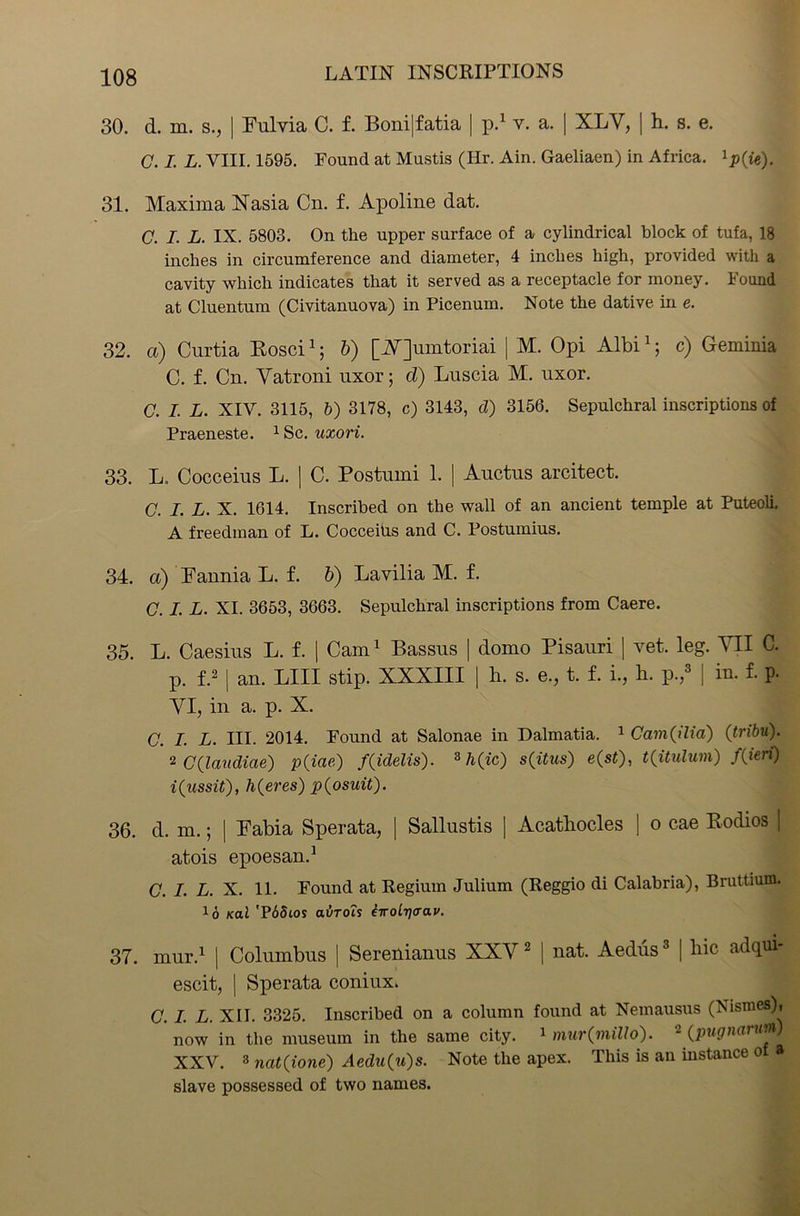 30. d. m. s., | Fulvia C. f. Boni|fatia | p.1 v. a. | XLV, | h. s. e. C. I. L. VIII. 1595. Found at Mustis (Hr. Ain. Gaeliaen) in Africa. 1p(ie), 31. Maxima Nasia Cn. f. Apoline dat. C. I. L. IX. 5803. On the upper surface of a cylindrical block of tufa, 18 inches in circumference and diameter, 4 inches high, provided with a cavity which indicates that it served as a receptacle for money. Found at Cluentum (Civitanuova) in Picenum. Note the dative in e. 32. a) Curtia Rosci1; b) [Mjumtoriai | M. Opi Albi1; c) Geminia C. f. Cn. Vatroni uxor; d) Luscia M. uxor. C. I. L. XIV. 3115, 5) 3178, c) 3143, d) 3156. Sepulchral inscriptions of Praeneste. 1 Sc. uxori. 33. L. Cocceius L. | C. Postumi 1. | Auctus arcitect. C. I. L. X. 1614. Inscribed on the wall of an ancient temple at Puteoli. A freedman of L. Cocceius and C. Postumius. 34. a) Fannia L. f. b) Lavilia M. f. C. I. L. XI. 3653, 3663. Sepulchral inscriptions from Caere. 35. L. Caesius L. f. | Cam1 Bassus | domo Pisauri | vet. leg. VII C. p. f.2 | an. LIII stip. XXXIII | h. s. e., t. f. i., h. p.,8 | in. f. p. VI, in a. p. X. G. I. L. III. 2014. Found at Salonae in Dalmatia. 1 Cam(ilia) (tribu). ' 2 C(laudiae) p(iae) f(idelis). s{itus) e(st), t(itulum) f(ieri) i^ussit), h(eres) p(osuit). 36. d. m.; | Fabia Sperata, | Sallustis | Acatliocles ] o cae Rodios ] atois epoesan.1 C. I. L. X. 11. Found at Regium Julium (Reggio di Calabria), Bruttium. x6 Kal 'P65ios aurois iwoLt](rav. 37. mur.1 | Columbus | Serenianus XXV2 | uat. Aedus3 [ lric adqui- escit, | Sperata coniux. C. I. L. XII. 3325. Inscribed on a column found at Nemausus (Nismes), now in the museum in the same city. 1 mur(miUo). (pugnannn) XXV. 3 nat(ione) Aedu(u)s. Note the apex. This is an instance o a slave possessed of two names.