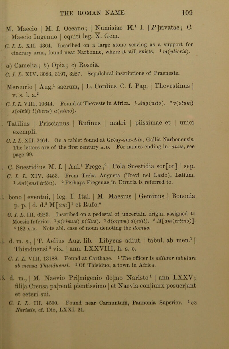 M. Maecio | M. f. Oceano; | Numisiae H.1 1. [Pjrivatae; C. Maecio Ingenuo | equiti leg. X. Gem. C. I. L. XII. 43G4. Inscribed on a large stone serving as a support for cinerary urns, found near Narbonne, where it still exists. 1 m(ulieris). a) Camelia; b) Opia; c) Roscia. C. I. L. XIV. 3083, 3197, 3227. Sepulchral inscriptions of Praeneste. Mercurio | Aug.1 sacrum, | L. Cordius C. f. Pap. | Thevestinus | y. s. 1. a.2 C. I. L. VIII. 10644. Pound at Theveste in Africa. 1 Aug(usto). 2 v(otum) s(olvit) l(ibens) a(m'mo). . Tatilius | Priscianus | Rufinus | matri | piissimae et ] uuici exempli. C. I. L. XII. 2464. On a tablet found at Grdsy-sur-Aix, Gallia Narbonensis. The letters are of the first century a.d. For names ending in -anus, see page 99. . C. Suestidius M. f. | Ani.1 Prege.,2 | Pola Suestidia sor[or] | sep. C. I. L. XIV. 3453. Prom Treba Augusta (Trevi nel Lazio), Latium. 1 Ani(ensi tribu). 2 Perhaps Fregenae in Etruria is referred to. bono j eventui, | leg. I. Ital. | M. Maesius | Gemiuus | Bononia p. p. I d. d.2 M[am]3 et Rufo.4 C. I. L. III. 6223. Inscribed on a pedestal of uncertain origin, assigned to Moesia Inferior. 1 p(rimus) p(ilns). 2 cl(onum) d(edit). 8 M[am(ertino)~]. 4182 a.d. Note abl. case of noun denoting the domus. L d. m. s., j T. Aelius Aug. lib. | Libycus adiut. | tabul. ab men.1 | Thisiduensi2 vix. | ann. LXXYIII, h. s. e. C. I. L. VIII. 13188. Found at Carthage. 1 The officer is adiutor tabulan ab viensa Thisiduensi. 2 Of Thisiduo, a town in Africa. >. d. m., | M. Naevio Prijmigenio dojmo Naristo1 | ann LXXV; filija Creusa pa[renti pientissimo | et Naevia conjiunx posuer|unt et ceteri sui. C. I. L. III. 4500. Found near Carnuntum, Pannonia Superior. 1 ex Naristis, cf. Dio, LXXI. 21.