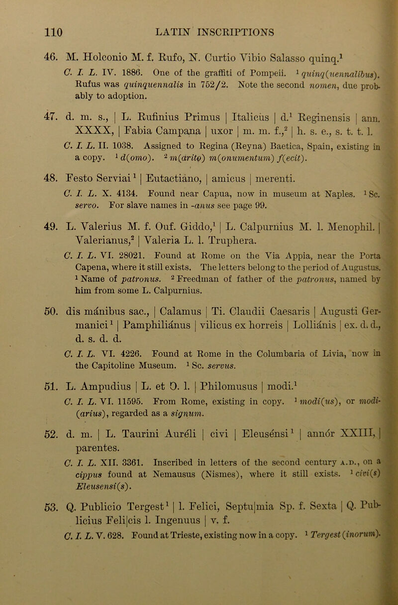 46. M. Holconio M. f. Rufo, N. Curtio Yibio Salasso quinq.1 C. I. L. IV. 1886. One of the graffiti of Pompeii. 1 quinq(uennalibus). Rufus was quinquennalis in 752/2. Note the second nomen, due prob- ably to adoption. 47. d. m. s., | L. Rufinius Primus | Italicus | d.1 Reginensis ! ann. XXXX, | Fabia Campana | uxor | m. m. f.,2 | h. s. e., s. t. t. 1. C. I. L. II. 1038. Assigned to Regina (Reyna) Baetica, Spain, existing in a copy. 1 d(omo). 2 m(arito) m(onumentum) f(ecit). 48. Festo Serviai1 | Eutactiano, | amicus | mereuti. C. I. L. X. 4134. Found near Capua, now in museum at Naples. 1 Sc. servo. For slave names in -anus see page 99. 49. L. Valerius M. f. Ouf. Giddo,1 | L. Calpuruius M. 1. Menophil. | Valerianus,2 [ Valeria L. 1. Truphera. C. I. L. VI. 28021. Found at Rome on the Via Appia, near the Porta Capena, where it still exists. The letters belong to the period of Augustus. 1 Name of patronus. 2 Freedman of father of the patronus, named by him from some L. Calpurnius. 50. dis manibus sac., | Calamus | Ti. Claudii Caesaris | August! Ger- manici1 | Pamphilianus | vilicus ex liorreis | Lollianis ] ex. d. d., d. s. d. d. C. I. L. VI. 4226. Found at Rome in the Columbaria of Livia, now in the Capitoline Museum. 1 Sc. servus. 51. L. Ampudius [ L. et 0. 1. | Philomusus | modi.1 C. I. L. VI. 11595. From Rome, existing in copy. 1 modi (us), or modi- (arius), regarded as a signum. 52. d. m. | L. Taurini Aureli | civi | Eleusensi1 | auuor XXIII, | parentes. C. I. L. XII. 3361. Inscribed in letters of the second century a.d., on a cippus found at Nemausus (Nismes), where it still exists. 1 civi(s) Eleusensi(s). 53. Q. Publicio Tergest1 | 1. Felici, Septu|mia Sp. f. Sexta | Q. Pub- licius Felijcis 1. Ingenuus | v. f. C. I. L. V. 628. Found at Trieste, existing now in a copy. 1 Tergest (inorum).