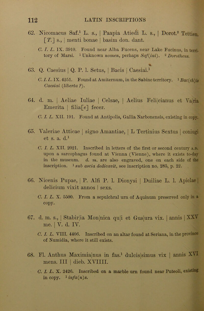 62. Nicomacus Saf.1 L. s., | Paapia Atiedi L. s., | Dorot.2 Tettien. [T7.] s., | menti bonae | basim don. dant. C. I. L. IX. 3910. Found near Alba Fucens, near Lake Fucinus, in terri- tory of Marsi. 1 Unknown nomen, perhaps Saf(ini). 2 Dorotheus. 63. Q. Caesius | Q. P. 1. Setus, | Bacis | Caesiai.1 C. I. L. IX. 4251. Found at Amiternum, in the Sabine territory. 1 Bac(chys Caesiai (liberta ?). 64. d. m. | Aeliae Iuliae | Celsae, | Aelins Feli|cianus et Yaria Emerita | filia[e] fecer. C. I. L. XII. 191. Found at Antipolis, Gallia Narbonensis, existing in copy. 65. Yaleriae Atticae | signo Amantiae, | L Tertinius Sextus | coniugi et s. a. d.1 C. I. L. XII. 2021. Inscribed in letters of the first or second century a.d. upon a sarcophagus found at Vienna (Vienne), where it exists to-day in the museum, d. m. are also engraved, one on each side of the inscription. 1 sub ascia dedicavit, see inscription no. 285, p. 22. 66. Nicenis Pupae, | P. Alfi P. 1. Dionysi | Duiliae L. 1. Apiclae j delicium vixit aunos I sexs. C. I. L. X. 5500. From a sepulchral urn of Aquinum preserved only in a copy. 67. d. m. s., | Stabirjia Mon|nica qu|i et Gus|ura vix. | aunis | XX\ me. | Y. d. IY. C. I. L. VIII. 4406. Inscribed on an altar found at Seriana, in the province of Numidia, where it still exists. 68. FI. Anthus Maximia|nus in fas.1 dulcis|simus vix | amiis XVI mens. Ill | dieb. XYIIII. C. I. L. X. 2426. Inscribed on a marble urn found near Puteoli, existing in copy. 1infa(n)s.