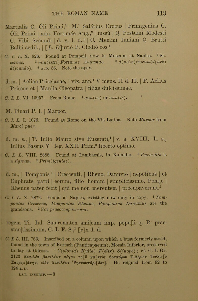 Martialis C. 6li Primi,1 | M.’ Salarius Crocus [ Primigenius C. 6li. Primi | min. Portunae Aug.,2 | iussii | Q. Postumi Modesti C. Vibi Secundi | d. v. i. d.,3 | C. Memmi Iuniani Q. Brutti Balbi aedil., | \_L. Z)]uvi6 P. Clodio cos.4 C. I. L. X. 826. Found at Pompeii, now in Museum at Naples. 1 Sc. servus. 2 min(istri)Fortunae Augustae. 8 d(uo)v(irorum)i(ure) d(icundo). 4 a.d. 56. Note tlie apex. d. m. | Aeliae Priscianae, | vix. ann.1 Y mens. II d. II, | P. Aelius Priscus et J Manlia Cleopatra | filiae dulcissimae. C. I. L. VI. 10957. From Rome. 1 ann(os) or ann (is). M. Pinari P. 1. | Marpor. C. I. L. I. 1076. Found at Rome on the Via Latina. Note Marpor from Marci puer. d. m. s., j T. Iulio Mauro sive Buzerati,1 | v. a. XVIII, | h. s., Iulius Bassus V | leg. XXII Prim.2 liberto optimo. C. I. L. VIII. 2888. Found at Lambaesis, in Numidia. 1 Buzeratis is a signum. 2 Prim(igeniae). d. m., ; Pomponis 1 | Crescenti, | Bheno, Danuvio | nepotibus | et Euphrate patri j eorum, filio homini | simplicissiino, Pomp. | Bhenus pater fecit | qui me non merentem | procupaverunt.2 C. I. L. X. 2872. Found at Naples, existing now only in copy. 1 Pom- ponius Crescens, Pomponius Bhenus, Pomponius Danuvius are the grandsons. 2 For praeoccupaverunt. regem Ti. Iul. Sau|romaten ami|cum imp. popu|li q. B. prae- stan|tissimum, C. I. P. S.,1 [e]x d. d. C. I. L. III. 783. Inscribed on a column upon which a bust formerly stood, found in the town of Kertsch (Fanticapaeum), Moesia Inferior, preserved to-day at Odessa. 1 C(olonia) I(ulia) F(elix) S(inope) ; cf. C. I. Gr. 2123 fiaaCKta. pao’i'ktuv ptyav ro[0 Traj^rds (ioffiropov Toi^Xio[^ 2avpon)&rr)v, vibv fiaffiXtus 'P7;o-Kov7ro/3t[5os]. lie reigned from 92 to 124 A.D.