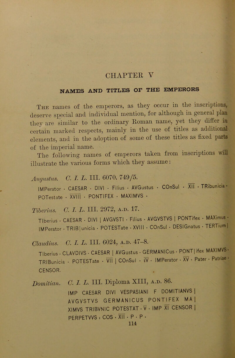 CHAPTER Y NAMES AND TITLES OF THE EMPERORS The names of the emperors, as they occur in the inscriptions, deserve special and individual mention, for although in general plan they are similar to the ordinary Roman name, yet they differ in certain marked respects, mainly in the use of titles as additional elements, and in the adoption of some of these titles as fixed parts of the imperial name. The following names of emperors taken from inscriptions will illustrate the various forms which they assume: Augustus. C. I. L. III. 6070. 749/5. IMPerator • CAESAR • DIVI • Filius • AVGustus • COnSul • XII • TRibumcia- POTestate • XVIU • PONTIFEX • MAXIMVS • Tiberius. C. I. L- HI. 2972, a.d. 17. Tiberius • CAESAR • DIVI | AVGVSTI • Filius • AVGVSTVS | PONTifex • MAXimus • IMPerator-TRIB|unicia • POTESTate • XVIII • COnSul • DESIGnatus • TERTium | Claudius. C. I. L. III. 6024, a.d. 4i—8. Tiberius • CLAVDIVS • CAESAR | AVGustus - GERMANICus- PONT|ifex MAXIMVS- TRIBunicia • POTESTate - VM | COnSul - Y - IMPerator • XV • Pater - Patriae- CENSOR. Domitian. C. I■ L. III. Diploma XIII, a.d. 86. IMP CAESAR DIVI VESPASIANI F DOMITIANVS | AVGVSTVS GERMANICUS PONTIFEX M A| XIMVS TRIBVNIC POTESTAT • V • IMP XT CENSOR | PERPETVVS , COS • XTT • P • P •