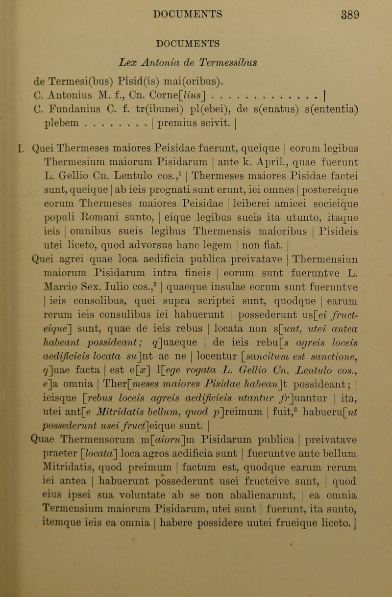 DOCUMENTS Lex Antonia de Termessibus de Termesi(bus) Pisid(is) mai(oribus). C. Antoiiius M. f., Cn. Corne[Zms] | C. Fundanius C. f. tr(ibunei) pl(ebei), de s(enatus) s(ententia) plebem | premius scivit. | I. Quei Thermeses maiores Peisidae fuerunt, queique | eorum legibus Thermesium maiorum Pisidarum | ante k. April., quae fuerunt L. Gellio Cn. Lentulo cos.,1 | Thermeses maiores Pisidae factei sunt, queique | ab ieis prognati sunt erunt, iei omnes | postereique eorum Thermeses maiores Peisidae | leiberei amicei socieique populi Romani sunto, | eique legibus sueis ita utunto, itaque ieis | omnibus sueis legibus Thermensis maioribus | Pisideis utei liceto, quod advorsus hanc legem | non fiat. | Quei agrei quae loca aedificia publica preivatave | Thermensiun maiorum Pisidarum intra fineis | eorum sunt fueruntye L. Marcio Sex. Iulio cos.,2 | quaeque insulae eorum sunt fueruntve | ieis consolibus, quei supra scriptei sunt, quodque | earum rerum ieis consulibus iei habuerunt | possederunt us[ei fruct- eique'] sunt, quae de ieis rebus | locata non s[unt, utei antea habeant possideant; q]uaeque | de ieis rebu[s agreis loceis aedijicieis locata sw]nt ac ne | locentur [sancitum est sanctione, g]uae facta | est e[x] \\_ege rogata L. Gellio Cn. Lentulo cos., e]a omnia [ Ther[mese.s maiores Pisidae liabean]t possideant; | ieisque [rebus loceis agreis aedijicieis utantur /r]uantur | ita, utei ant[e Mitridatis bellum, quod pjreimum | fuit,3 habueru[w£ possederunt usei fruct]eique sunt. ] Quae Thermensorum m[aioru~\m Pisidarum publica | preivatave praeter [locata] loca agros aedificia sunt | fueruntve ante bellum Mitridatis, quod preimum | factum est, quodque earum rerum iei antea | habuerunt possederunt usei fructeive sunt, | quod eius ipsei sua voluntate ab se non abalienarunt, | ea omnia Termensium maiorum Pisidarum, utei sunt | fuerunt, ita sunto, itemque ieis ea omnia | habere possidere uutei frueique liceto. |