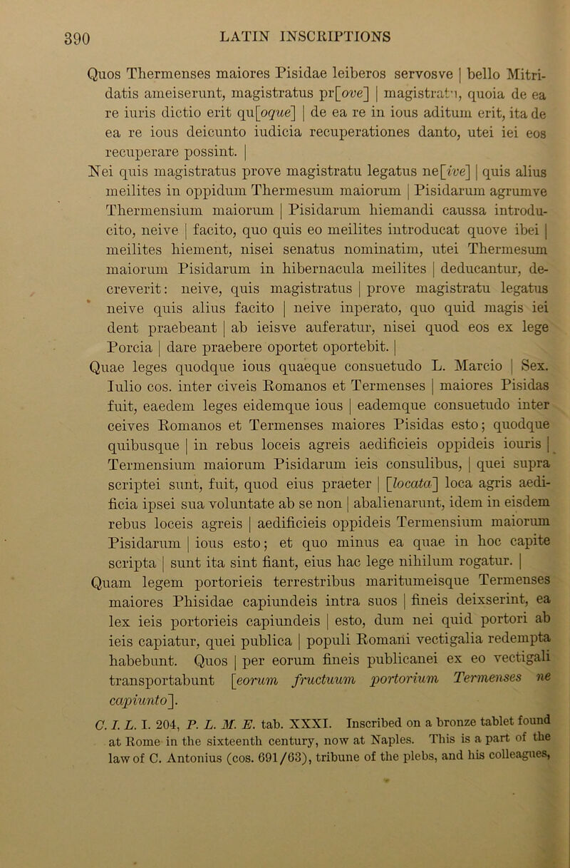 Quos Thermenses maiores Pisidae leiberos servosve | bello Mitri- datis ameiserunt, magistratus pr[oue] | magistrate, quoia de ea re iuris dictio erit qi\[oque\ | de ea re in ious aditum erit, ita de ea re ious deicunto iudicia recuperationes danto, utei iei eos recuperare possint. | Nei quis magistratus prove magistratu legatus ne[we] | quis alius meilites in oppidum Tliermesum maiorum | Pisidarum agrumve Tliermensium maiorum | Pisidarum hiemandi caussa introdu- cito, neive | facito, quo quis eo meilites introducat quove ibei | meilites biement, nisei senatus nominatim, utei Tliermesum maiorum Pisidarum in hibernacula meilites | deducantur, de- creverit: neive, quis magistratus | prove magistratu legatus neive quis alius facito | neive inperato, quo quid magis iei dent praebeant | ab ieisve auferatur, nisei quod eos ex lege Porcia | dare praebere oportet oportebit. | Quae leges quodque ious quaeque consuetudo L. Marcio | Sex. Iulio cos. inter civeis Pomanos et Termenses | maiores Pisidas fuit, eaedem leges eidemque ious | eademque consuetudo inter ceives Pomanos et Termenses maiores Pisidas esto; quodque quibusque | in rebus loceis agreis aedificieis oppideis iouris j Termensium maiorum Pisidarum ieis consulibus, | quei supra scriptei sunt, fuit, quod eius praeter | [locata] loca agris aedi- ficia ipsei sua voluntate ab se non | abalienarunt, idem in eisdem rebus loceis agreis | aedificieis oppideis Termensium maiorum Pisidarum | ious esto; et quo minus ea quae in hoc capite scripta | sunt ita sint fiant, eius hac lege nihilum rogatur. | Quam legem portorieis terrestribus maritumeisque Termenses maiores Phisiclae capiundeis intra suos | fineis deixserint, ea lex ieis portorieis capiundeis | esto, dum nei quid portori ab ieis capiatur, quei publica | populi Pornani vectigalia redempta habebunt. Quos j per eorum fineis publicanei ex eo vectigali transportabunt [eorum fructuum portorium Termenses ne capiunto~\. C. I. L. I. 204, P. L. M. E. tab. XXXI. Inscribed on a bronze tablet found at Rome in the sixteenth century, now at Naples. This is a part of the law of C. Antonius (cos. 691/03), tribune of the plebs, and his colleagues,