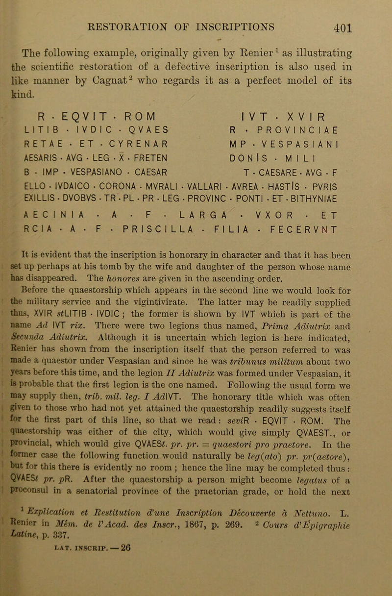 The following example, originally given by Renier1 as illustrating the scientific restoration of a defective inscription is also used in like manner by Cagnat2 who regards it as a perfect model of its kind. R • EQVIT - ROM LITI B • I V D I C • QVAES RETAE • ET • CYRENAR AESARIS • AVG • LEG • X • FRETEN B • IMP • VESPASIANO • CAESAR ELLO • IVDAICO • CORONA • MVRALI I V T • X V I R R • PROVINCIAE MP • VESPASIANI DO N IS • M I L I T • CAESARE • AVG • F VALLARI • AVREA • HASTlS • PVRIS EXILLIS • DVOBVS . TR • PL • PR . LEG • PROVINC • PONTI . ET • BITHYNIAE AECINIA • A . F • LARGA • VXOR . ET R C I A • A • F • PRISCILLA • FILIA • FECERVNT It is evident that the inscription is honorary in character and that it has been set up perhaps at his tomb by the wife and daughter of the person whose name has disappeared. The honores are given in the ascending order. Before the quaestorship which appears in the second line we would look for the military service and the vigintivirate. The latter may be readily supplied thus, XVIR s*LITIB • IVDIC ; the former is shown by IVT which is part of the name Ad IVT rix. There were two legions thus named, Prima Adiutrix and Secunda Adiutrix. Although it is uncertain which legion is here indicated, Renier has shown from the inscription itself that the person referred to was made a quaestor under Vespasian and since he was tribunus militum about two years before this time, and the legion II Adiutrix was formed under Vespasian, it is probable that the first legion is the one named. Following the usual form we may supply then, trib. mil. leg. I Ad IVT. The honorary title which was often given to those who had not yet attained the quaestorship readily suggests itself for the first part of this line, so that we read: seiuR • EQVIT • ROM. The quaestorship was either of the city, which would give simply QVAEST., or provincial, which would give QVAEST pr. pr. = quaestori pro praetore. In the former case the following function would naturally be leg(ato) pr. pr(aetore), but for this there is evidently no room ; hence the line may be completed thus : QVAES* pr. pR. After the quaestorship a person might become legatus of a proconsul in a senatorial province of the praetorian grade, or hold the next 1 Explication et Restitution d'unc Inscription Decouverte d Nettuno. L. Renier in Mem. de l'Acad, des Inscr., 1807, p. 269. 2 Cuurs d'Epigraphie Latine, p. 337. CAT. INSCRIP. — 26