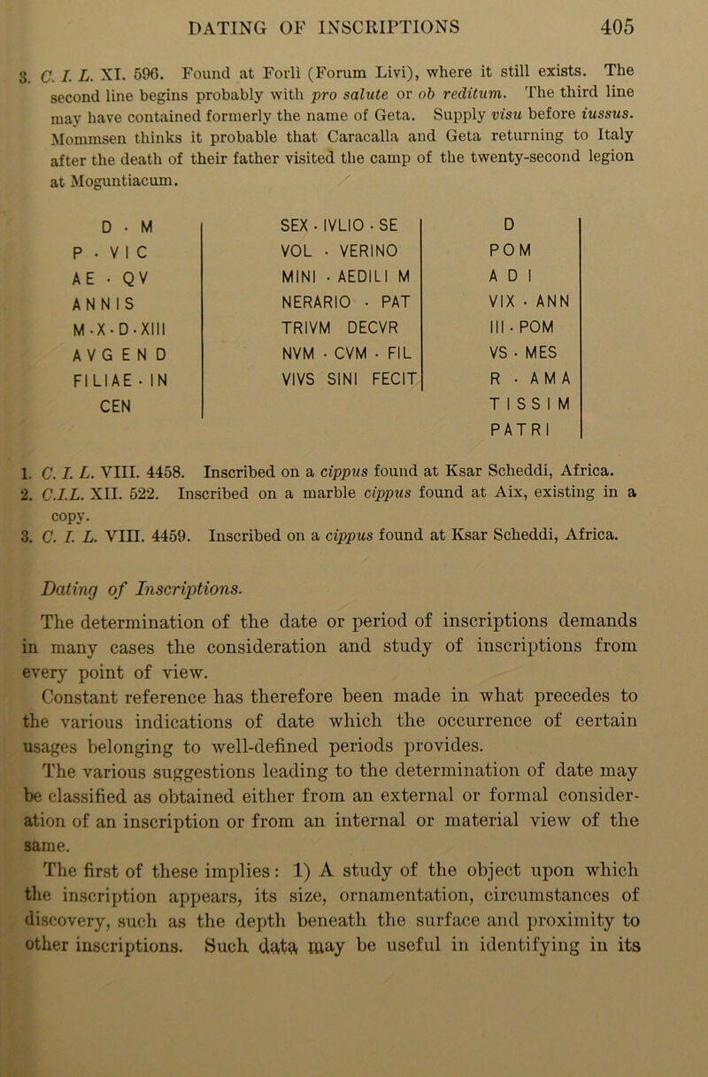 3. C. I. L. XI. 596. Found at Foil! (Forum Livi), where it still exists. The second line begins probably with pro salute or ob reditum. The third line may have contained formerly the name of Geta. Supply visit before iussus. Mommsen thinks it probable that Caracalla and Geta returning to Italy after the death of their father visited the camp of the twenty-second legion at Moguntiacum. D • M SEX • IVLIO ■ SE D P • V 1 C VOL • VERINO POM AE • QV MINI • AEDILI M A D 1 A N N 1 S NERARIO • PAT VIX • ANN M -X • D • XIII TRIVM DECVR III • POM A V G E N D NVM • CVM • FIL VS • MES FI LI AE • IN VIVS SINI FECIT R . A M A CEN T 1 S S 1 M P AT R 1 1. C. I. L. VIII. 4458. Inscribed on a cippus found at Ksar Scheddi, Africa. 2. C.I.L. XII. 522. Inscribed on a marble cippus found at Aix, existing in a copy. 3. C. I. L. YIII. 4459. Inscribed on a cippus found at Ksar Scheddi, Africa. Dating of Inscriptions. The determination of the date or period of inscriptions demands in many cases the consideration and study of inscriptions from every point of view. Constant reference has therefore been made in what precedes to the various indications of date which the occurrence of certain usages belonging to well-defined periods provides. The various suggestions leading to the determination of date may be classified as obtained either from an external or formal consider- ation of an inscription or from an internal or material view of the same. The first of these implies: 1) A study of the object upon which the inscription appears, its size, ornamentation, circumstances of discovery, such as the depth beneath the surface and proximity to other inscriptions. Such data may be useful in identifying in its