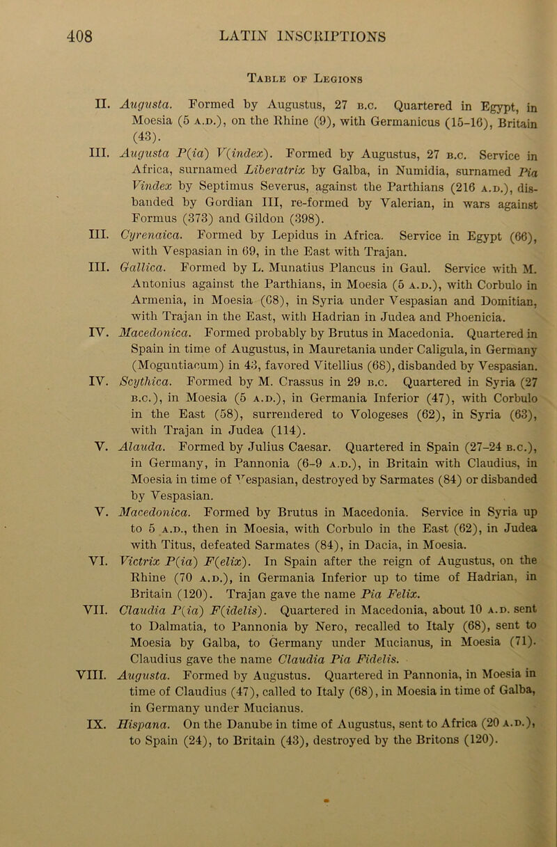 Table of Legions II. Augusta. Formed by Augustus, 27 b.c. Quartered in Egypt, in Moesia (5 a.d.), on the Rhine (9), with Germanicus (15-16), Britain (43). III. Augusta P(ia) V(index). Formed by Augustus, 27 b.c. Service in Africa, surnamed Liberatrix by Galba, in Numidia, surnamed Pia Vindex by Septimus Severus, against the Parthians (216 a.d.), dis- banded by Gordian III, re-formed by Valerian, in wars against Formus (373) and Gildon (398). III. Cyrenaica. Formed by Lepidus in Africa. Service in Egypt (66), with Vespasian in 69, in the East with Trajan. III. Gallica. Formed by L. Munatius Plancus in Gaul. Service with M. Antonius against the Parthians, in Moesia (5 a.d.), with Corbulo in Armenia, in Moesia (C8), in Syria under Vespasian and Domitian, with Trajan in the East, with Hadrian in Judea and Phoenicia. IV. Macedonica. Formed probably by Brutus in Macedonia. Quartered in Spain in time of Augustus, in Mauretania under Caligula, in Germany (Moguntiaeum) in 43, favored Vitellius (68), disbanded by Vespasian. IV. Scythica. Formed by M. Crassus in 29 b.c. Quartered in Syria (27 b.c.), in Moesia (5 a.d.), in Germania Inferior (47), with Corbulo in the East (58), surrendered to Vologeses (62), in Syria (63), with Trajan in Judea (114). V. Alauda. Formed by Julius Caesar. Quartered in Spain (27-24 b.c.), in Germany, in Pannonia (6-9 a.d.), in Britain with Claudius, in Moesia in time of ^espasian, destroyed by Sarmates (84) or disbanded by Vespasian. V. Macedonica. Formed by Brutus in Macedonia. Service in Syria up to 5 a.d., then in Moesia, with Corbulo in the East (62), in Judea with Titus, defeated Sarmates (84), in Dacia, in Moesia. VI. Victrix P(ia) F(elix). In Spain after the reign of Augustus, on the Rhine (70 a.d.), in Germania Inferior up to time of Hadrian, in Britain (120). Trajan gave the name Pia Felix. VII. Claudia P(ia) F(idelis). Quartered in Macedonia, about 10 a.d. sent to Dalmatia, to Pannonia by Nero, recalled to Italy (68), sent to Moesia by Galba, to Germany under Mueianus, in Moesia (71). Claudius gave the name Claudia Pia Fidelis. VIII. Augusta. Formed by Augustus. Quartered in Pannonia, in Moesia in time of Claudius (47), called to Italy (68), in Moesia in time of Galba, in Germany under Mueianus. IX. Ilispana. On the Danube in time of Augustus, sent to Africa (20 a.d.), to Spain (24), to Britain (43), destroyed by the Britons (120).