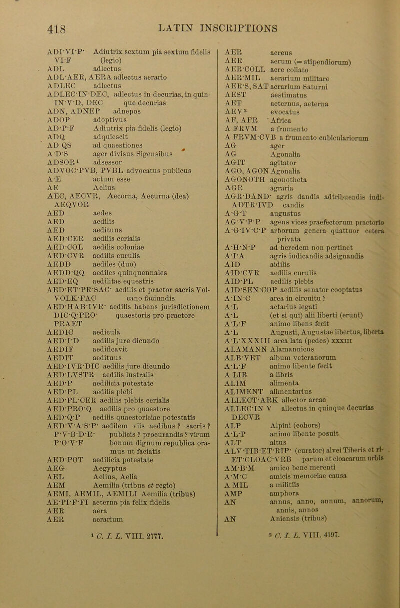 ADPVI-P- Adiutrix sextum pia sextum fldelis VI-F (legio) ADL adlectus ADL'AEE, AERA adlectus aerario ADLEO adlectus A DLECTN’DEC, adlectus in decurias, in quin- IN’VD, DEC que decurias ADN, ADNEP adnepos ADOP adoptivus AD'P'F Adiutrix pia fldelis (legio) ADQ adquiescit AD QS ad quaestiones A'D‘8 ager divisus Sigensibus ADSOE1 adsessor ADVOC'PVB, PVBL advocatus publicus A’E actum esse AE Aelius AEO, AECYR, Aecorna, Aecurna (dea) AEQVOR AED aedes AED aedilis AED aedituus AED'OER aedilis cerialis A ED'COL aedilis coloniae AED’OYE aedilis curulis AEDD aediles (duo) AEDD’QQ aediles quinquennales AED'EQ aedilitas equestris AED ET’PR’SAC' aedilis et praetor sacris Vol- VOLK’FAC cano faciundis AED’HAB'IYE’ aedilis habens jurisdictionem DIC’QPEO’ quaestoris pro praetore PEAET AEDIC aedicula AEDT'D aedilis jure dicundo AED IF aedificavit AED IT aedituus AEDTVE'DIC aedilis jure dicundo AED'LVSTE aedilis lustralis AED-P aedilicia potestate AED'PL aedilis plebi AED'PL'CEE aedilis plebis cerialis AED’PEO'Q aedilis pro quaestore AED'Q'P aedilis quaestoriciae potestatis AED'V'A'S'P' aedilem viis aedibus ? sacris? P-V'B'D’E1 publicis ? procurandis ? virum P'O'V’F bonum dignum republica ora- mus ut faciatis AED'POT aedilicia potestate AEG Aegyptus AEL Aelius, Aelia AEM Aemilia (tribus et regio) AEMI, AEMIL, AEMILI Aemilia (tribus) AE’PI’F'FI aeterna pia felix fldelis AER aera AEE aerarium AEE aereus AEE aerum (= stipendiorum) AEE'COLL aere collato AER’MIL aerarium militare A EE’S, SAT aerarium Saturni AEST aestimatus AET aeternus, aeterna AEV2 evocatus AF, AFE Africa A FEVM a frumento A FEVM CVB a frumento cubiculariorum AG ager AG Agonalia AGIT agitator AGO, AGON Agonalia AGONOTII agonotheta AGE agraria AGE'DAND' agris dandis adtribuendis iudi- ADTETVD candis A'G’T augustus AG'V'P'P agens vicespraefectorum practorio A’GTY'C’P arborum genera quattuor cetera privata A’H’N'P ad heredem non pertinet A'I'A agris iudicandis adsignandis AID aidilis AID’CVE aedilis curulis AID'PL aedilis plebis AID'SEN’OOP aedilis senator cooptatus ATN'C area in circuitu? A’L actarius legati A'L (et si qui) alii liberti (erunt) A’L’F animo libens fecit A 'L Augusti, Augustae libertus, liberta A'L’XXXIII area lata (pedes) xxxiii ALA MANN Alamannicus ALB'VET album veteranorum A'L’F animo libente fecit A LIB a libris ALIM alimenta ALIMENT alimentarius ALLEOT'AEK allector arcae ALLECTN V allectus in quinque decurias DECVE ALP Alpini (cobors) A’L'P animo libente posuit ALT altus ALV-TIB’ET-EIP- (curator) alvei Tiberis et ri- ET’CLOAC'VEB parum et cloacarum urbis AM'B'M amico bene merenti A'M'C amicis memoriae causa A MIL a militiis AMP amphora AN annus, anno, annum, annorum, annis, annos AN Aniensis (tribus)