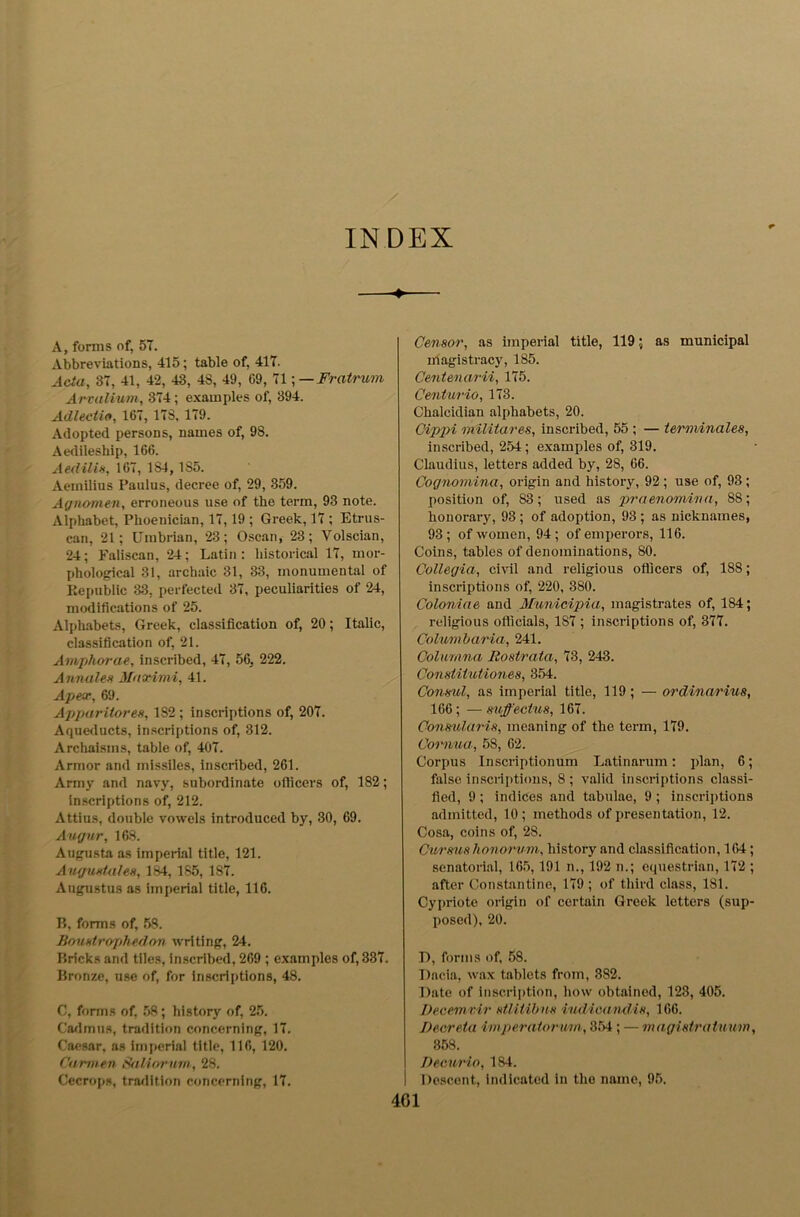 % T INDEX A, forms of, 57. Abbreviations, 415; table of, 417. Arvalium, 374; examples of, 394. Adlectio, 167, 178, 179. Adopted persons, names of, 98. Aedileship, 166. Aedilis, 167, 1S4, 185. Aemilius Paulus, decree of, 29, 359. Agnomen, erroneous use of the term, 93 note. Alphabet, Phoenician, 17,19 ; Greek, 17 ; Etrus- can, 21; Umbrian, 23; Oscan, 23; Volscian, 24; Faliscan, 24; Latin: historical 17, mor- phological 31, archaic 81, 33, monumental of Republic 33. perfected 37, peculiarities of 24, modifications of 25. Alphabets, Greek, classification of, 20; Italic, classification of, 21. Amphorae, inscribed, 47, 56, 222. Annates Maximi, 41. Apex, 69. Apparitores, 1S2 ; inscriptions of, 207. Aqueducts, inscriptions of, 312. Archaisms, table of, 407. Armor and missiles, inscribed, 261. Army and navy, subordinate officers of, 182; inscriptions of, 212. Attius, double vowels introduced by, 30, 69. Augur, 168. Augusta as imperial title, 121. Augustales, 184,185, 187. Augustus as imperial title, 116. B, forms of, 58. Boustrophedon writing, 24. Bricks and tiles, inscribed, 269 ; examples of, 337. Bronze, use of, for inscriptions, 48. C, forms of. 58; history of, 25. t Cadmus, tradition concerning, 17. Caesar, as imperial title, 116, 120. Carmen SfiUorum, 28. Cecrops, tradition concerning, 17. Censor, as imperial title, 119; as municipal magistracy, 185. Centurio, 173. Chalcidian alphabets, 20. Cippi miliiares, inscribed, 55 ; — terminates, inscribed, 254; examples of, 319. Claudius, letters added by, 28, 66. Cognomina, origin and history, 92; use of, 93; position of, 83; used as praenomina, 88; honorary, 93 ; of adoption, 93 ; as nicknames, 93; of women, 94; of emperors, 116. Coins, tables of denominations, 80. Collegia, civil and religious officers of, 188; inscriptions of, 220, 380. Coloniae and Municipia, magistrates of, 184; religious officials, 187 ; inscriptions of, 377. Columbaria, 241. Columna Rostrata, 73, 243. Conslitutiones, 354. Consul, as imperial title, 119; — ordinarius, 166; —mffeatus, 167. Consularis, meaning of the term, 179. Cornua., 58, 62. Corpus Inscriptionum Latin arum: plan, 6; false inscriptions, 8 ; valid inscriptions classi- fied, 9; indices and tabulae, 9 ; inscriptions admitted, 10 ; methods of presentation, 12. Cosa, coins of, 28. Cur ms honorum, history and classification, 164; senatorial, 165,191 n., 192 n.; equestrian, 172 ; after Constantine, 179 ; of third class, 181. Cypriote origin of certain Greek letters (sup- posed), 20. T), forms of, 58. Dacia, wax tablets from, 382. Date of inscription, how obtained, 123, 405. Decemvir stlitibns iudicand.is, 166. Decreta imperaiormn, 354; — magisiratuum, 358. Decurio, 184. Descent, indicated in the name, 95.