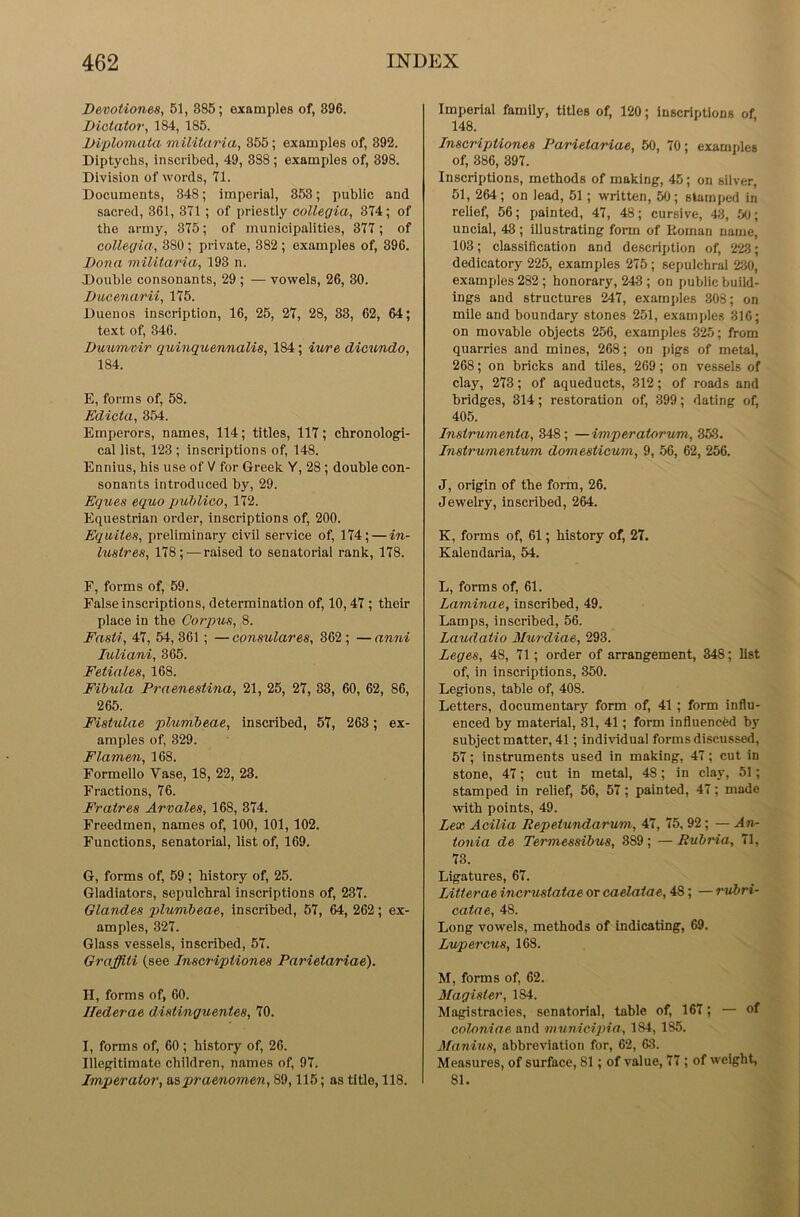 Devotiones, 51, S85; examples of, 896. Dictator, 184, 185. Diplomata militaria, 355; examples of, 392. Diptychs, inscribed, 49, 388; examples of, 398. Division of words, 71. Documents, 348; imperial, 353; public and sacred, 361, 371 ; of priestly collegia, 374; of the army, 375; of municipalities, 377 ; of collegia, 380; private, 382; examples of, 396. Dona militaria, 193 n. Double consonants, 29 ; — vowels, 26, 30. Ducenarii, 175. Duenos inscription, 16, 25, 27, 28, 33, 62, 64; text of, 346. Duumvir quinquennalis, 184; iure dicundo, 184. E, forms of, 58. Edicta, 354. Emperors, names, 114; titles, 117; chronologi- cal list, 123 ; inscriptions of, 148. Ennius, his use of V for Greek Y, 28 ; double con- sonants introduced by, 29. Egues equo publico, 172. Equestrian order, inscriptions of, 200. Eqwites, preliminary civil service of, 174; — in- lustres, 178; — raised to senatorial rank, 178. F, forms of, 59. False inscriptions, determination of, 10,47 ; their place in the Corpus, 8. Fasti, 47, 54, 361 ; — consulares, 362 ; — anni luliani, 365. Fetiales, 168. Fibula Praenestina, 21, 25, 27, 33, 60, 62, 86, 265. Fistulae plumbeae, inscribed, 57, 263; ex- amples of, 329. Flamen, 168. Formello Vase, 18, 22, 23. Fractions, 76. Fratres Arvales, 168, 374. Freedmen, names of, 100, 101, 102. Functions, senatorial, list of, 169. G, forms of, 59 ; history of, 25. Gladiators, sepulchral inscriptions of, 237. Glandes plumbeae, inscribed, 57, 64, 262; ex- amples, 327. Glass vessels, inscribed, 57. Graffiti (see Inscripiiones Parietariae). H, forms of, 60. Hederae distinguentes, 70. I, forms of, 60 ; history of, 26. Illegitimate children, names of, 97. Imperator, aapraenomen, 89,115; as title, 118. Imperial family, titles of, 120; inscriptions of 148. Inscriptiones Parietariae, 50, 70; examples of, 386, 397. Inscriptions, methods of making, 45; on silver. 51, 264; on lead, 51 ; written, 50; stamped in relief, 56; painted, 47, 48; cursive, 43, 50; uncial, 43 ; illustrating form of Roman name, 103; classification and description of, 223; dedicatory 225, examples 275; sepulchral 2130, examples 282; honorary, 243 ; on public build- ings and structures 247, examples 308; on mile and boundary stones 251, examples 316; on movable objects 256, examples 325; from quarries and mines, 268; on pigs of metal, 268; on bricks and tiles, 269; on vessels of clay, 273; of aqueducts, 312; of roads and bridges, 314; restoration of, 399; dating of, 405. Instrumenta, 348; —imperatorvm, 353. Instrumentum dornesticum, 9, 56, 62, 256. J, origin of the form, 26. Jewelry, inscribed, 264. K, forms of, 61; history of, 27. Kalendaria, 54. L, forms of, 61. Laminae, inscribed, 49. Lamps, inscribed, 56. Laudatio Murdiae, 293. Leges, 48, 71; order of arrangement, 348; list of, in inscriptions, 350. Legions, table of, 408. Letters, documentary form of, 41 ; form influ- enced by material, 31, 41; form influenced by subject matter, 41 ; individual forms discussed, 57; instruments used in making, 47; cut in stone, 47; cut in metal, 48; in clay, 51; stamped in relief, 56, 57; painted, 47; made with points, 49. Lex Acilia Repetundarum, 47, 75, 92 ; — An- tonia de Termessibus, 3S9; —Rubria, 71, 73. Ligatures, 67. Litterae incrustatae or caelatae, 48; — rubri- catae, 48. Long vowels, methods of indicating, 69. Lupercus, 168. M, forms of, 62. Jfagister, 184. Magistracies, senatorial, table of, 167; — of coloniae and municipia, 184, 185. Manius, abbreviation for, 62, 63. Measures, of surface, 81; of value, 77 ; of weight, 81.