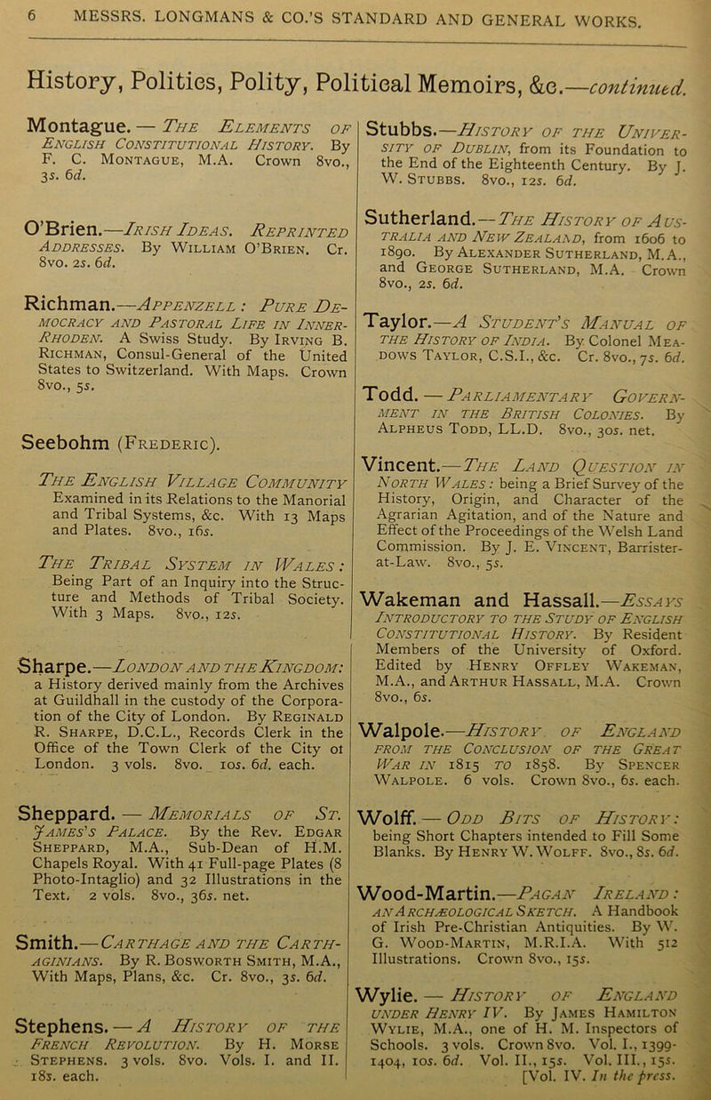 History, Polities, Polity, Political Memoirs, &c. —continued. Montague. — The Elements of English Constitutional History. By F. C. Montague, M.A. Crown 8vo., 3 s. 6d. O’Brien.—Irish Ideas. Reprinted Addresses. By William O’Brien. Cr. 8vo. 2s. 6d. Richman.—Appenzell : Pure De- mocracy and Pastoral Life in Inner- Rhoden. A Swiss Study. By Irving B. Richman, Consul-General of the tJnited States to Switzerland. With Maps. Crown 8vo., 55. Seebohm (Frederic). The English Village Community Examined in its Relations to the Manorial and Tribal Systems, &c. With 13 Maps and Plates. 8vo., 165. The Tribal System in Wales : Being Part of an Inquiry into the Struc- ture and Methods of Tribal Society. With 3 Maps. 8vo., 125. Sharpe.—London and the Kingdom: a History derived mainly from the Archives at Guildhall in the custody of the Corpora- tion of the City of London. By Reginald R. Sharpe, D.C.L., Records Clerk in the Office of the Town Clerk of the City ol London. 3 vols. 8vo. 105. 6d. each. Sheppard. — Memorials of St. James's Palace. By the Rev. Edgar Sheppard, M.A., Sub-Dean of H.M. Chapels Royal. With 41 Full-page Plates (8 Photo-Intaglio) and 32 Illustrations in the Text, 2 vols. 8vo., 365. net. Smith.—Carthage and the Carth- aginians. By R. Bosworth Smith, M.A., With Maps, Plans, &rc. Cr. 8vo., 35. 6d. Stephens. — A History of the French Revolution. By H. Morse Stephens. 3 vols. 8vo. Vols. I. and II. 185. each. Stubbs —History of the Univer- sity of Dublin, from its Foundation to the End of the Eighteenth Century. By J. W. Stubbs. 8vo., 125. 6d. Sutherland. — The History of Aus- tralia and New Zealaad, from 1606 to 1890. By Alexander Sutherland, M. A., and George Sutherland, M.A. Crown 8vo., 25. 6d. Taylor .—A Student’s Manual of the History of India. By Colonel Mea- dows Taylor, C.S.I., &c. Cr. 8vo., 75. 6d. Todd.—Parliamentary Govern- ment in the British Colonies. By Alpheus Todd, LL.D. 8vo., 305. net. Vincent.—The Land Question in North Wales : being a Brief Survey of the History, Origin, and Character of the Agrarian Agitation, and of the Nature and Effect of the Proceedings of the Welsh Land Commission. By J. E. Vincent, Barrister- at-Law. 8vo., 55. Wakeman and Hassall.— Essays Introductory to the Study of English Constitutional History. By Resident Members of the University of Oxford. Edited by Henry Offley Wakeman, M.A., and Arthur Hassall, M.A. Crown 8vo., 65. Walpole.—History of England from the Conclusion of the Great War in 1815 to 1858. By Spencer Walpole. 6 vols. Crown 8vo., 65. each. Wolff. — Odd Bits of History: being Short Chapters intended to Fill Some Blanks. By Henry W. Wolff. 8vo., 85. 6d. Wood-Martin.—Pagan Lreland : an Archeological S ketch. A Handbook of Irish Pre-Christian Antiquities. By W. G. Wood-Martin, M.R.I.A. With 512 Illustrations. Crown 8vo., 155. Wylie. — History of England under Henry IV. By James Hamilton Wylie, M.A., one of H. M. Inspectors of Schools. 3 vols. Crown 8vo. Vol. I., 1399- 1404, 105. 6d. Vol. II., 155. Vol. III., 155. [Vol. IV. In the press.