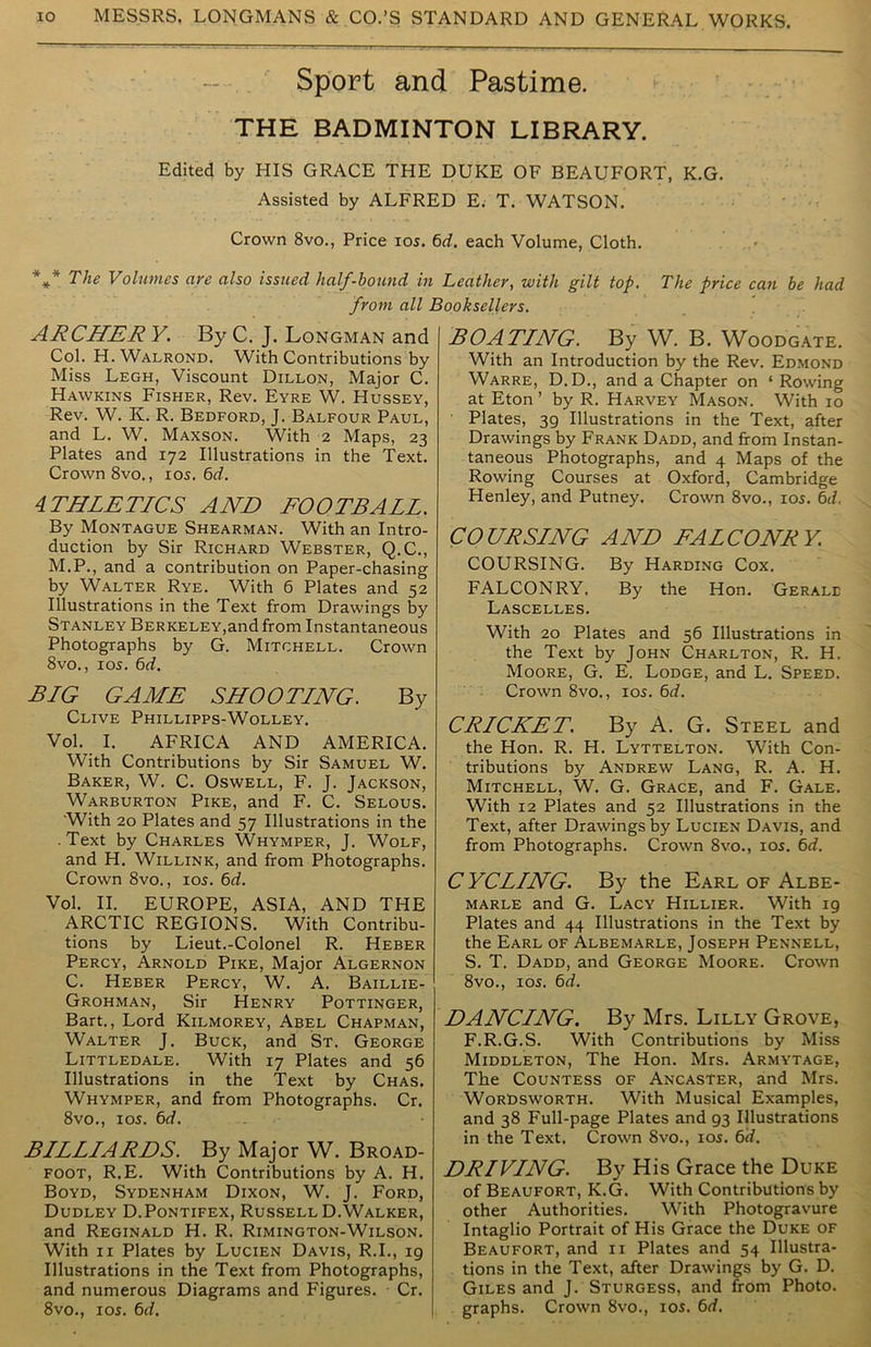 Sport and Pastime. THE BADMINTON LIBRARY. Edited by HIS GRACE THE DUKE OF BEAUFORT, K.G. Assisted by ALFRED E. T. WATSON. Crown 8vo., Price ios. 6d. each Volume, Cloth. *** The Volumes are also issued half-bound in Leather, with gilt top. The price can be had from all Booksellers. ARCHER V. By C. J. Longman and Col. H. Walrond, With Contributions by Miss Legh, Viscount Dillon, Major C. Hawkins Fisher, Rev. Eyre W. Hussey, Rev. W. K. R. Bedford, J. Balfour Paul, and L. W. Maxson. With 2 Maps, 23 Plates and 172 Illustrations in the Text. Crown 8vo., 10s. 6d. 4THLETICS AND FOOTBALL. By Montague Shearman. With an Intro- duction by Sir Richard Webster, Q.C., M.P., and a contribution on Paper-chasing by Walter Rye. With 6 Plates and 52 Illustrations in the Text from Drawings by Stanley Berkeley,and from Instantaneous Photographs by G. Mitchell. Crown 8vo., 105. 6d. BLG GAME SHOOTLNG. By Clive Phillipps-Wolley. Vol. I. AFRICA AND AMERICA. With Contributions by Sir Samuel W. Baker, W. C. Oswell, F. J. Jackson, Warburton Pike, and F. C. Selous. 'With 20 Plates and 57 Illustrations in the .Text by Charles Whymper, J. Wolf, and H. Willink, and from Photographs. Crown 8vo., 105. 6d. Vol. II. EUROPE, ASIA, AND THE ARCTIC REGIONS. With Contribu- tions by Lieut.-Colonel R. Heber Percy, Arnold Pike, Major Algernon C. Heber Percy, W. A. Baillie- Grohman, Sir Henry Pottinger, Bart., Lord Kilmorey, Abel Chapman, Walter J. Buck, and St. George Littledale. With 17 Plates and 56 Illustrations in the Text by Chas. Whymper, and from Photographs. Cr. 8vo., ios. 6d. BLLLLARDS. By Major W. Broad- foot, R.E. With Contributions by A. H. Boyd, Sydenham Dixon, W. J. Ford, Dudley D.Pontifex, Russell D.Walker, and Reginald H. R. Rimington-Wilson. With 11 Plates by Lucien Davis, R.I., 19 Illustrations in the Text from Photographs, and numerous Diagrams and Figures. Cr. 8vo., 105. 6d. BOATLNG. By W. B. Woodgate. With an Introduction by the Rev. Edmond Warre, D.D., and a Chapter on ‘ Rowing at Eton ’ by R. Harvey Mason. With 10 Plates, 39 Illustrations in the Text, after Drawings by Frank Dadd, and from Instan- taneous Photographs, and 4 Maps of the Rowing Courses at Oxford, Cambridge Henley, and Putney. Crown 8vo., 105. 6d. COURSLNG AND FALCONRY. COURSING. By Harding Cox. FALCONRY. By the Hon. Gerale Lascelles. With 20 Plates and 56 Illustrations in the Text by John Charlton, R. H. Moore, G. E. Lodge, and L. Speed. Crown 8vo., 105. 6d. CRLCKET. By A. G. Steel and the Hon. R. H. Lyttelton. With Con- tributions by Andrew Lang, R. A. H. Mitchell, W. G. Grace, and F. Gale. With 12 Plates and 52 Illustrations in the Text, after Drawings by Lucien Davis, and from Photographs. Crown 8vo., 105. 6d. C YCLLNG. By the Earl of Albe- marle and G. Lacy Hillier. With 19 Plates and 44 Illustrations in the Text by the Earl of Albemarle, Joseph Pennell, S. T. Dadd, and George Moore. Crown 8vo., 105. 6d. DANCLNG. By Mrs. Lilly Grove, F.R.G.S. With Contributions by Miss Middleton, The Hon. Mrs. Armytage, The Countess of Ancaster, and Mrs. Wordsworth. With Musical Examples, and 38 Full-page Plates and 93 Illustrations in the Text. Crown 8vo., 105. 6d. DRIVLNG. By His Grace the Duke of Beaufort, K.G. With Contributions by other Authorities. With Photogravure Intaglio Portrait of His Grace the Duke of Beaufort, and 11 Plates and 54 Illustra- tions in the Text, after Drawings by G. D. Giles and J. Sturgess, and from Photo, graphs. Crown 8vo., 105. 6d.