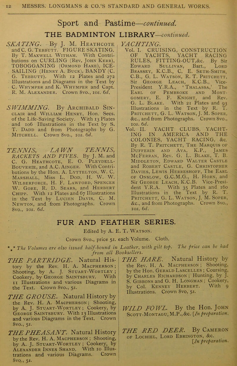 Sport and Pastime—continued. THE BADMINTON LIBRARY—continued. SKATING. By J. M. Heathcote and C. G. Tebbutt. FIGURE SKATING. By T. Maxwell Witham. With Contri- butions on CURLING (Rev. John Kerr), TOBOGGANING (Ormond Hake), ICE- . SAILING (Henry A. Buck), BANDY (C. G. Tebbutt). With 12 Plates and 272 Illustrations and Diagrams in the Text by C. Whymper and K. Whymper and Capt. R. M. Alexander. Crown 8vo., 105. 6d. SVtNMMING. By Archibald Sin- clair and William Henry, Hon. Secs, of the Life-Saving Society. With 13 Plates and xo6 Illustrations in the Text by S. T. Dadd and from Photographs by G. Mitchell. Crown 8vo., 10s. 6d. TENNIS, LA WN TENNIS, RACKETS AND FIVES. By J. M. and C. G. Heathcote, E. O. Pleydell- Bouverie, and A.C. Ainger. With Contri- butions by the Hon. A. Lyttelton, W. C. Marshall, Miss L. Dod, H. W. W. Wilberforce, H. F. Lawford, Spencer W. Gore, R. D. Sears, and Herbert Chipp. With 12 Plates and 67 Illustrations in the Text by Lucien Davis, C. M. Newton, and from Photographs. Crown 8vo., 10s. 6d. YACHTING. Vol. I. CRUISING, CONSTRUCTION OF YACHTS, YACHT RACING RULES, FITTING-OUT,&c. By Sir Edward Sullivan, Bart., Lord Brassey, K.C.B., C. E. Seth-Smith, C.B., G. L. Watson, R. T. Pritchett, Sir George Leach, K.C.B., Vice- President Y.R.A., ‘ Thalassa,’ The Earl of Pembroke and Mont- gomery, E. F. Knight, and Rev. G. L. Blake. With 21 Plates and 93 Illustrations in the Text by R. T. Pritchett, G. L. Watson, J. M. Soper, &c., and from Photographs. Crown 8vo., 105. 6d. Vol. II. YACHT CLUBS, YACHT- ING IN AMERICA AND THE COLONIES, YACHT RACING, &c. By R. T. Pritchett, The Marquis of Dufferin and Ava, K.P., James McFerran, Rev. G. L. Blake, T. B. Middleton, Edward Walter Castle and Robert Castle, G. Christopher Davies, Lewis Herreshoff, The Earl of Onslow, G.C.M.G., H. Horn, and Sir George Leach, K.C.B. Vice-Presi- dent Y.R.A. With 35 Plates and 160 Illustrations in the Text by R. T. Pritchett, G. L. Watson, J. M. Soper, &c., and from Photographs. Crown 8vo., 105. 6d. FUR AND FEATHER SERIES. Edited by A. E. T. Watson. Crown 8vo., price 55. each Volume. Cloth. *** The Volumes are also issued half-hound in Leather, with gilt top. The price can be had from all Booksellers. THE PARTRIDGE. Natural His- tory by the Rev. H. A. Macpherson ; Shooting, by A. J. Stuart-Wortley ; Cookery, by George Saintsbury. With 11 Illustrations and various Diagrams in the Text. Crown 8vo., 55. THE GROUSE. Natural History by the Rev. H. A. Macpherson; Shooting, by A. J. Stuart-Wortley; Cookery, by George Saintsbury. With 13 Illustrations and various Diagrams in the Text. Crown 8vo., 55. THE PHEASANT. Natural History by the Rev. H. A. Macpherson ; Shooting, by A. J. Stuart-Wortley ; Cookery, by Alexander Innes Shand. With 10 Illus- trations and various Diagrams. Crown 8vo., 5s. THE HARE. Natural History by the Rev. H. A. Macpherson ; Shooting, by the Hon. Gerald Lascelles ; Coursing, by Charles Richardson ; Hunting, by J. S. Gibbons and G. H. Longman; Cookery, by Col. Kenney Herbert. With 9 Illustrations. Crown 8vo, 55. WILD FOWL. By the Hon. John Scott-Montagu, M.P., &c. [In preparation. THE RED DEER. By Cameron of Lochiel, Lord Ebrington, &c. [In preparation.