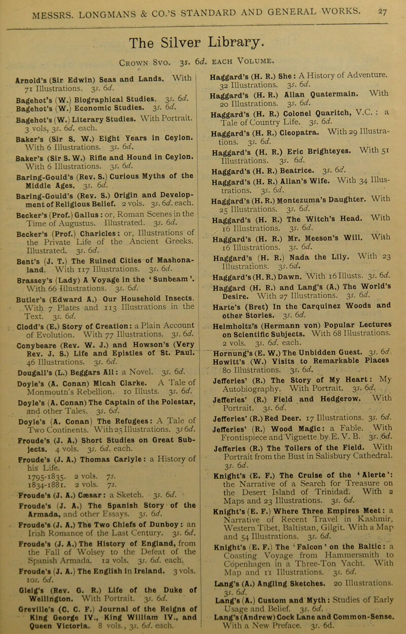The Silver Library. Crown 8vo. 3s. 6d. each Volume. Arnold’s (Sir Edwin) Seas and Lands. With | 71 Illustrations, y. 6d. Bagehot’s (W.) Biographical Studies, 31. 6d. Bagehot’s (W.) Economic Studies, y. 6d. Bagehot’s (W.) Literary Studies. With Portrait. 3 vols, 31. 6d. each. Baker’s (Sir S. W.) Eight Years in Ceylon. With 6 Illustrations, y. 6d. Baker’s (SirS.W.) Rifle and Hound in Ceylon. With 6 Illustrations. 35. 6d. Baring-Gould’s (Rev. S.) Curious Myths of the Middle Ages. 31. 6d. Baring-Gould’s (Rev. S.) Origin and Develop- ment of Religious Belief. 2 vols. y. 6d. each. : Becker’s (Prof.) Gallus : or, Roman Scenes in the Time of Augustus. Illustrated. 3s. 6d. Becker’s (Prof.) Charicles: or, Illustrations of the Private Life of the Ancient Greeks. ! Illustrated. 3s. 6d. Bent’s (J. T.) The Ruined Cities of Mashona- land. With 117 Illustrations. 31. 6d. Brassey’s (Lady) A Voyage in the ‘ Sunbeam ’. With 66 Illustrations, y. 6d. Butler’s (Edward A.) Our Household Insects. With 7 Plates and 1x3 Illustrations in the Text. y. 6d. Clodd’s (E.) Story of Creation: a Plain Account of Evolution. With 77 Illustrations. 3s. 6d. Conybeare (Rev. W. J.) and Howson’s (Very Rev. J. S.) Life and Epistles of St. Paul. 46 Illustrations. 35. 6d. Dougall's (L.) Beggars All: a Novel, y. 6d. Doyle’s (A. Conan) Micah Clarke. A Tale of Monmoutn’s Rebellion. 10 Illusts. y. 6d. Doyle’s (A. Conan) The Captain of the Polestar, and other Tales. 31. 6d. Doyle’s (A. Conan) The Refugees: A Tale of Two Continents. With 25 Illustrations. y6d. Froude’s (J. A.) Short Studies on Great Sub- jects. 4 vols. 3.L 6d. each. Froude’s (J. A.) Thomas Carlyle: a History of his Life. 1795-1835. 2 vols. 7s. 1834-1881. 2 vols. 7s. Froude’s (J. A.) Caesar : a Sketch, y. 6d. Froude’s (J. A.) The Spanish Story of the Armada, and other Essays, y. 6d. Froude’s (J. A.) The Two Chiefs of Dunboy: an Irish Romance of the Last Century, y. 6d. Froude’s (J. A.) The History of England, from the Fall of Wolsey to the Defeat of the Spanish Armada. 12 vols. 35. 6d. each. Froude’s (J. A.) The English in Ireland. 3 vols. 1 ox. 6d. Gleig’s (Rev. G. R.) Life of the Duke of Wellington. With Portrait, y. 6d. Greville’s (C. C. F.) Journal of the Reigns of King George IY., King William IY., and Queen Victoria. 8 vols., 3s. 6d. each. Haggard’s (H. R.) She : A History of Adventure. 32 Illustrations. 35. 6d. Haggard’s (H. R.) Allan Quatermain. With 20 Illustrations. 3s. 6d. Haggard’s (H. R.) Colonel Quaritch, V.C. : a Tale of Country Life. 35. 6d. Haggard’s (H. R.) Cleopatra. With 29 Illustra- tions. 3-f. 6d. Haggard’s (H. R.) Eric Brighteyes. With 51 Illustrations. 3s. 6d. Haggard’s (H. R.) Beatrice. 3s. 6d. Haggard’s (H. R.) Allan’s Wife. With 34 Illus- trations. 3-r. 6d. Haggard’s (H. R.) Montezuma’s Daughter. With 25 Illustrations, y. 6d. Haggard’s (H. R.) The Witch’s Head. With 16 Illustrations. 3s. 6d. Haggard’s (H. R.) Mr. Meeson’s Will. With 16 Illustrations. 3-f. 6d. Haggard’s (H. R.) Nada the Lily. With 23 Illustrations, y. 6d. Haggard’s (H.R.) Dawn. With 16 Illusts. y.6d. Haggard (H. R.) and Lang’s (A.) The World’s Desire. With 27 Illustrations, y. 6d. Harte’s (Bret) In the Carquinez Woods and other Stories. 35. 6d. Helmholtz’s (Hermann von) Popular Lectures on Scientific Subjects. With 68 Illustrations. 2 vols. y. 6d. each. Hornung’s (E. W.) The Unbidden Guest, y. 6d Howitt’s (W.) Visits to Remarkable Places 80 Illustrations. 35. 6d. Jefferies’ (R.) The Story of My Heart: My Autobiography. With Portrait. y. 6d. Jefferies’ (R.) Field and Hedgerow. With Portrait. 31. 6d. Jefferies’(R.) Red Deer. 17 Illustrations. 31. 6d. Jefferies’ (R.) Wood Magic: a Fable. With Frontispiece and Vignette by E. V. B. 31. f>d. Jefferies (R.) The Toilers of the Field. With Portrait from the Bust in Salisbury Cathedral. y. 6 d. Knight’s (E. F.) The Cruise of the ‘Alerte’: the Narrative of a Search for Treasure on the Desert Island of Trinidad. With 2 Maps and 23 Illustrations. 3s. 6d. Knight’s (E. F.) Where Three Empires Meet: a Narrative of Recent Travel in Kashmir, Western Tibet, Baltistan, Gilgit. With a Map and 54 Illustrations. 31. 6d. Knight's (E. F.) The ‘Falcon’ on the Baltic: a Coasting Voyage from Hammersmith to Copenhagen in a Three-Ton Yacht. With Map and if: Illustrations. 31. 6d. Lang's (A.) Angling Sketches. 20 Illustrations. 3J. 6d. Lang’s (A.) Custom and Myth: Studies of Early Usage and Belief, y. 6d. Lang’s (Andrew) Cock Lane and Common-Sense. With a New Preface. 31. 6d.