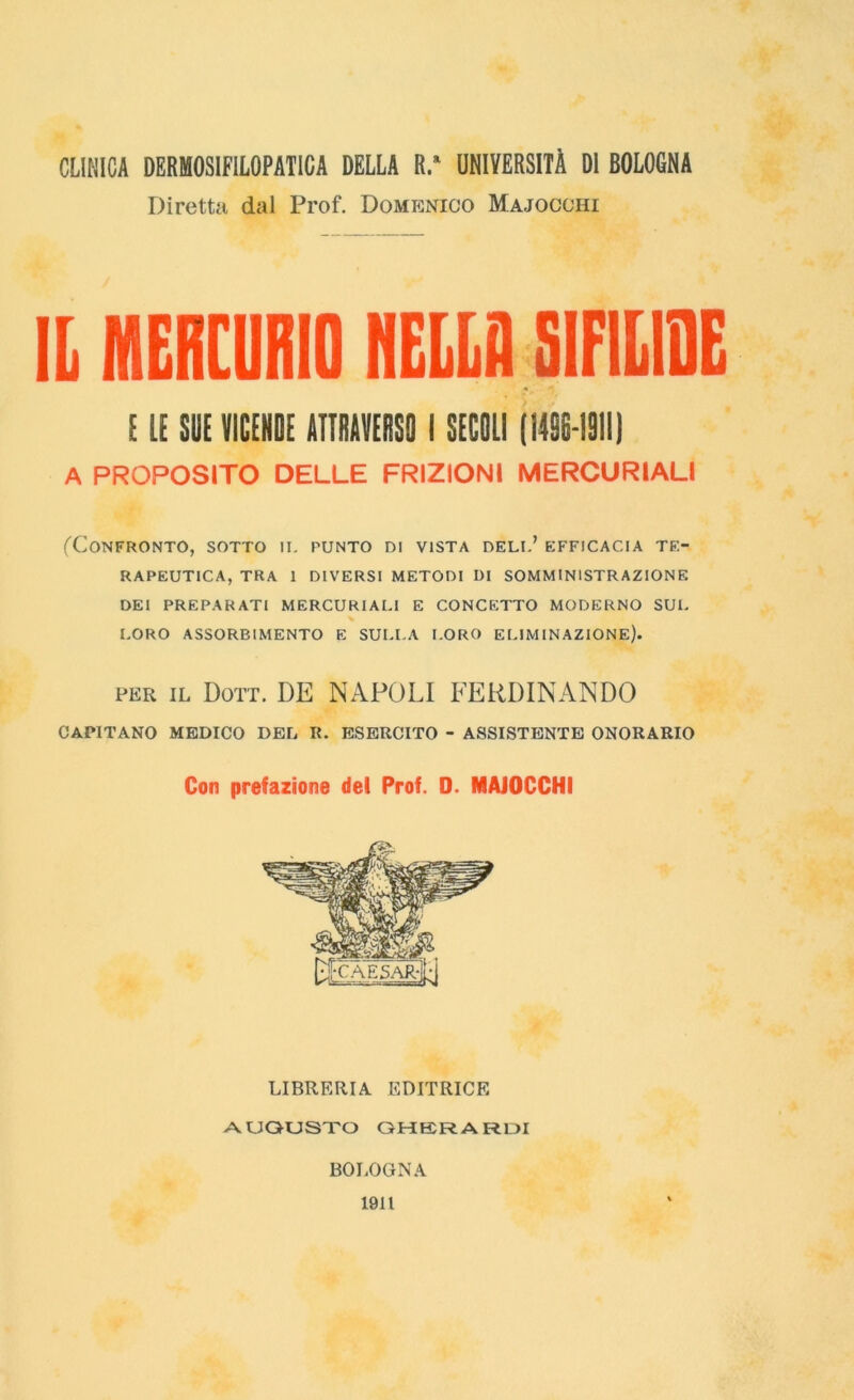 CLINICA DERMOSIFILOPATICA DELLA R.a UNIVERSITÀ DI BOLOGNA Diretta dal Prof. Domenico Majocoiii IL MERCURIO NELLA SIFILIDE EIE SUE VICENDE ATTRAVERSO I SECOLI (14SE-191I) A PROPOSITO DELLE FRIZIONI MERCURIALI (Confronto, sotto ii. punto di vista deli.’ efficacia te- rapeutica, TRA 1 DIVERSI METODI DI SOMMINISTRAZIONE DEI PREPARATI MERCURIALI E CONCETTO MODERNO SUL LORO ASSORBIMENTO E SULLA LORO ELIMINAZIONE). per il Dott. DE NAPOLI FERDINANDO CAPITANO MEDICO DEL R. ESERCITO - ASSISTENTE ONORARIO Con prefazione del Prof. D. MAJOCCHI LIBRERIA EDITRICE AUGUSTO GHERARDI BOLOGNA 1911