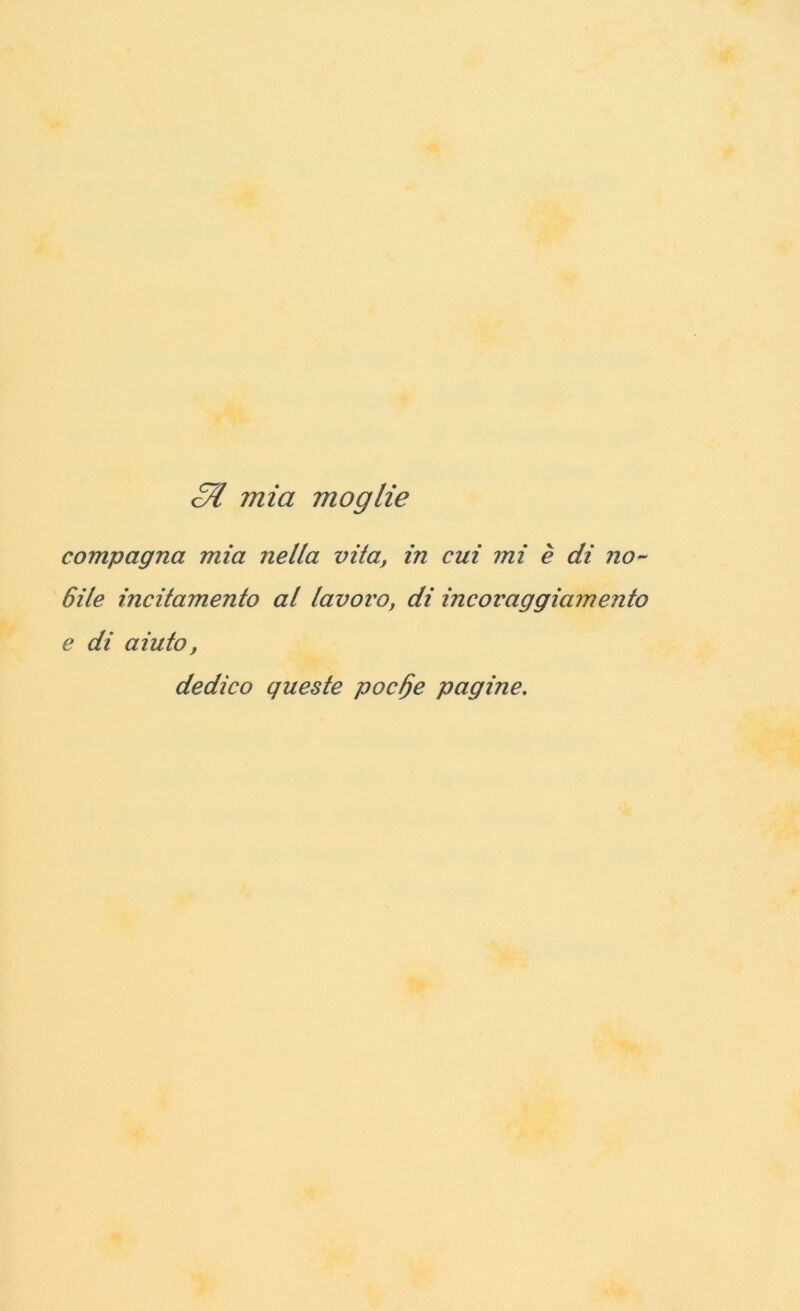 <57 mia moglie compagna mia nella vii a, in cui mi è di no- 6ile incitamento al lavoro, di incoraggiamento e di aiuto, dedico queste pocfje pagine.