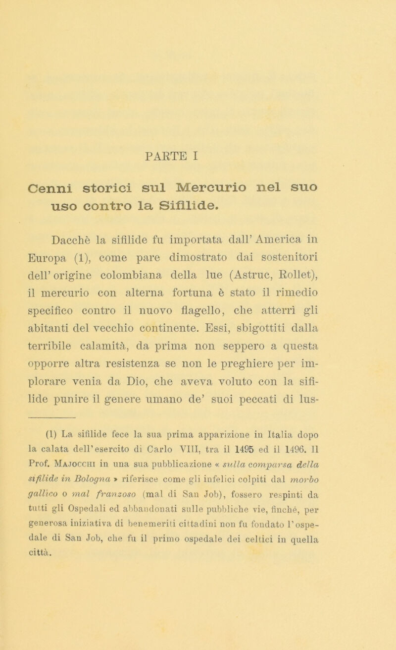 Cenni storici sul Mercurio nel suo uso contro la Sifìlide. Dacché la sifilide fu importata dall’ America in Europa (1), come pare dimostrato dai sostenitori dell’ origine colombicana della lue (Astruc, Rollet), il mercurio con alterna fortuna è stato il rimedio specifico contro il nuovo flagello, che atterrì gli abitanti del vecchio continente. Essi, sbigottiti dalla terribile calamità, da prima non seppero a questa opporre altra resistenza se non le preghiere per im- plorare venia da Dio, che aveva voluto con la sifi- lide punire il genere umano de’ suoi peccati di lus- (1) La sifilide fece la sua prima apparizione in Italia dopo la calata dell’esercito di Carlo Vili, tra il 1495 ed il 1496. 11 Prof. Majocchi in una sua pubblicazione « sulla comparsa della sifilide in Bologna » riferisce come gli infelici colpiti dal morbo gallico o mal franzoso (mal di San Job), fossero respinti da tutti gli Ospedali ed abbandonati sulle pubbliche vie, finché, per generosa iniziativa di benemeriti cittadini non fu fondato l’ospe- dale di San Job, che fu il primo ospedale dei celtici in quella città.