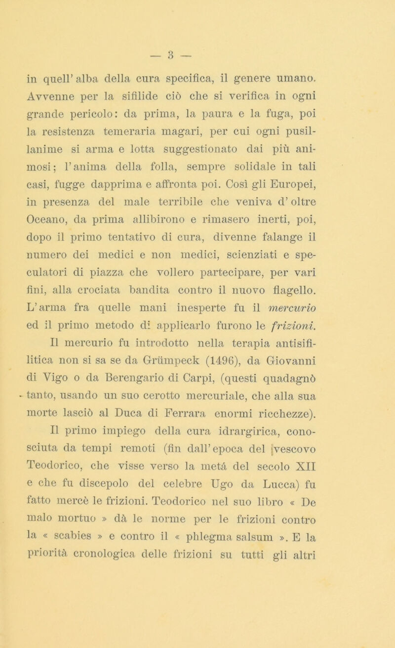 in quell’alba della cura specifica, il genere umano. Avvenne per la sifilide ciò che si verifica in ogni grande pericolo: da prima, la paura e la fuga, poi la resistenza temeraria magari, per cui ogni pusil- lanime si arma e lotta suggestionato dai più ani- mosi; l’anima della folla, sempre solidale in tali casi, fugge dapprima e affronta poi. Così gli Europei, in presenza del male terribile che veniva d’oltre Oceano, da prima allibirono e rimasero inerti, poi, dopo il primo tentativo di cura, divenne falange il numero dei medici e non medici, scienziati e spe- culatori di piazza che vollero partecipare, per vari fini, alla crociata bandita contro il nuovo flagello. L’arma fra quelle mani inesperte fu il mercurio ed il primo metodo di applicarlo furono le frizioni. Il mercurio fu introdotto nella terapia antisifi- litica non si sa se da Grumpeck (1496), da Giovanni di Vigo o da Berengario di Carpi, (questi quadagnò - tanto, usando un suo cerotto mercuriale, che alla sua morte lasciò al Duca di Ferrara enormi ricchezze). Il primo impiego della cura idrargirica, cono- sciuta da tempi remoti (fin dall’epoca del vescovo Teodorico, che visse verso la metà del secolo XII e che fu discepolo del celebre Ugo da Lucca) fu fatto mercè le frizioni. Teodorico nel suo libro « De malo mortuo » dà le norme per le frizioni contro la « scabies » e contro il « phlegma salsum ». E la priorità cronologica delle frizioni su tutti gli altri