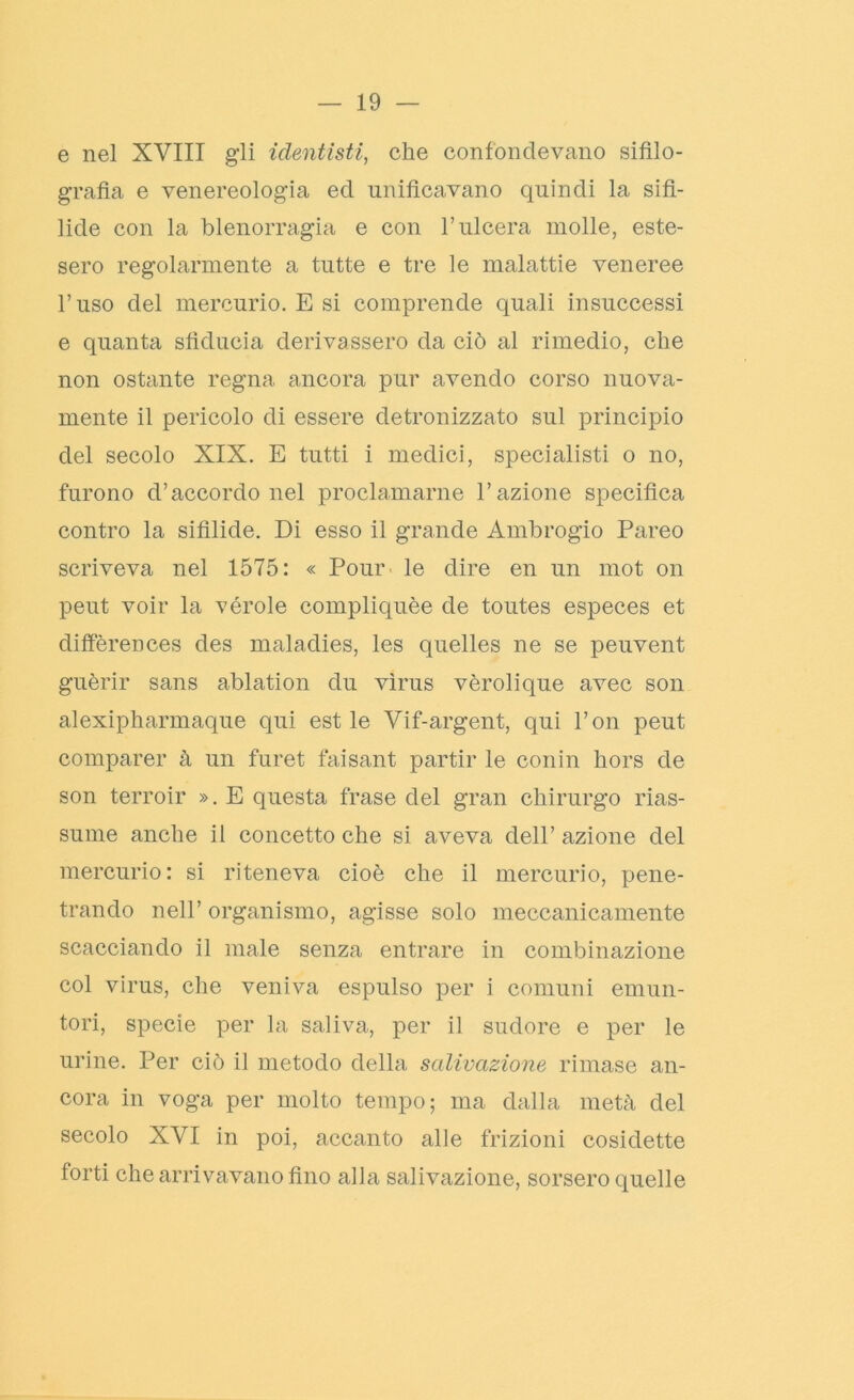 e nel XVIII gli identisti, che confondevano sifilo- grafìa e venereologia ed unificavano quindi la sifi- lide con la blenorragia e con l’ulcera molle, este- sero regolarmente a tutte e tre le malattie veneree l’uso del mercurio. E si comprende quali insuccessi e quanta sfiducia derivassero da ciò al rimedio, che non ostante regna ancora pur avendo corso nuova- mente il pericolo di essere detronizzato sul principio del secolo XIX. E tutti i medici, specialisti o no, furono d’accordo nel proclamarne l’azione specifica contro la sifilide. Di esso il grande Ambrogio Pareo scriveva nel 1575: « Pour le dire en un mot on peut voir la vérole compliquèe de toutes especes et differences des maladies, les quelles ne se peuvent guèrir sans ablation du virus vèrolique avec son alexipharmaque qui est le Vif-argent, qui l’on peut comparer à un furet faisant partir le conin hors de son terroir ». E questa frase del gran chirurgo rias- sume anche il concetto che si aveva dell’ azione del mercurio: si riteneva cioè che il mercurio, pene- trando nell’ organismo, agisse solo meccanicamente scacciando il male senza entrare in combinazione col virus, che veniva espulso per i comuni emun- tori, specie per la saliva, per il sudore e per le urine. Per ciò il metodo della salivazione rimase an- cora in voga per molto tempo; ma dalla metà del secolo XVI in poi, accanto alle frizioni cosidette forti che arrivavano fino alla salivazione, sorsero quelle