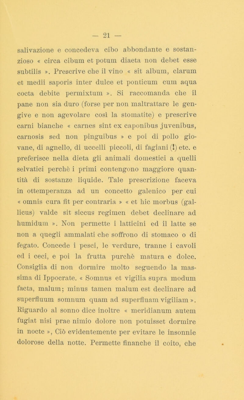 salivazione e concedeva cibo abbondante e sostan- zioso « circa cibum et potum diaeta non debet esse subtilis ». Prescrive che il vino « sit album, clarum et medii saporis inter dulce et ponticum cum aqua cocta debite permixtum ». Si raccomanda che il pane non sia duro (forse per non maltrattare le gen- give e non agevolare così la stomatite) e prescrive carni bianche « carnes sint ex caponibus juvenibus, carnosis sed non pinguibus » e poi di pollo gio- vane, di agnello, di uccelli piccoli, di fagiani (!) etc. e preferisce nella dieta gii animali domestici a quelli selvatici perchè i primi contengono maggiore quan- tità di sostanze liquide. Tale prescrizione faceva in ottemperanza ad un concetto galenico per cui « omnis cura fìt per contraria » « et liic morbus (gal- licus) valde sit siccus regimen debet declinare ad humidum ». Non permette i latticini ed il latte se non a quegli ammalati che soffrono di stomaco o di fegato. Concede i pesci, le verdure, tranne i cavoli ed i ceci, e poi la frutta purché matura e dolce. Consiglia di non dormire molto seguendo la mas- sima di Ippocrate. « Sornnus et vigilia supra moduni facta, malum; minus tamen malum est declinare ad superfluum somnum quam ad superfluam vigiliam ». Riguardo al sonno dice inoltre « meridianum autem fugiat nisi prae nimio dolore non potuisset dormire in nocte », Ciò evidentemente per evitare le insonnie dolorose della notte. Permette finanche il coito, che